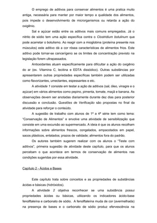 O emprego de aditivos para conservar alimentos é uma pratica muito
antiga, necessária para manter por maior tempo a qualidade dos alimentos,
pois impede o desenvolvimento de microrganismos ou retarda a ação do
oxigênio.
Sal e açúcar estão entre os aditivos mais comuns empregados. Já o
nitrito de sódio tem uma ação específica contra o Clostridium botulinum que
pode acarretar o botulismo. Ao reagir com a mioglobina (proteína presente nos
músculos) este aditivo dá a cor rósea características de alimentos frios. Este
aditivo pode tornar-se cancerígeno se os limites de concentração previsto na
legislação forem ultrapassados.
Antioxidantes atuam especificamente para dificultar a ação do oxigênio
do ar (ex. Vitamina C, lecitina e EDTA dissódico). Outras substâncias por
apresentarem outras propriedades específicas também podem ser utilizadas
como flavorizantes, umectantes, espessantes e etc.
A atividade 1 consiste em testar a ação de aditivos (sal, óleo, vinagre e o
açúcar) em vários alimentos como pepino, pimenta, tomate, maçã e banana. As
observações devem ser anotadas diariamente durante dez dias para posterior
discussão e conclusão. Questões de Verificação são propostas no final da
atividade para reforçar o conteúdo.
A sugestão de trabalho com alunos de 1ª a 4ª série tem como tema:
“Conservação de Alimentos” e envolve uma atividade de sensibilização que
consiste em uma excursão ao supermercado. A ideia é que os alunos recolham
informações sobre alimentos frescos, congelados, empacotados em papel,
sacos plásticos, enlatados; prazos de validade; alimentos fora do padrão.
Os autores também sugerem realizar com os alunos o “Teste com
aditivos”, primeira sugestão de atividade deste capítulo, para que os alunos
percebam o que acontece em termos de conservação de alimentos nas
condições sugeridas por essa atividade.
Capítulo 2 - Ácidos e Bases
Este capítulo trata sobre conceitos e as propriedades de substâncias
ácidas e básicas (hidróxidos).
A atividade 2 objetiva reconhecer se uma substância possui
propriedades ácidas ou básicas, utilizando os indicadores ácido-base
fenolftaleína e carbonato de sódio. A fenolftaleína muda de cor (avermelhada)
na presença de bases e o carbonato de sódio produz efervescência na
 