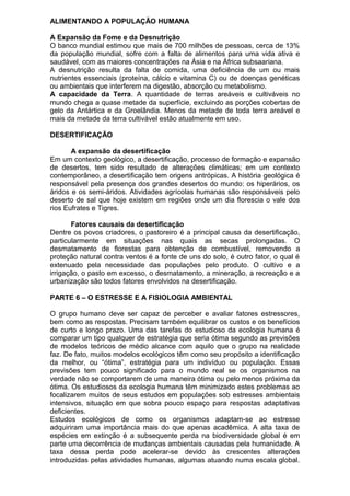 ALIMENTANDO A POPULAÇÃO HUMANA
A Expansão da Fome e da Desnutrição
O banco mundial estimou que mais de 700 milhões de pessoas, cerca de 13%
da população mundial, sofre com a falta de alimentos para uma vida ativa e
saudável, com as maiores concentrações na Ásia e na África subsaariana.
A desnutrição resulta da falta de comida, uma deficiência de um ou mais
nutrientes essenciais (proteína, cálcio e vitamina C) ou de doenças genéticas
ou ambientais que interferem na digestão, absorção ou metabolismo.
A capacidade da Terra. A quantidade de terras areáveis e cultiváveis no
mundo chega a quase metade da superfície, excluindo as porções cobertas de
gelo da Antártica e da Groelândia. Menos da metade de toda terra areável e
mais da metade da terra cultivável estão atualmente em uso.
DESERTIFICAÇÃO
A expansão da desertificação
Em um contexto geológico, a desertificação, processo de formação e expansão
de desertos, tem sido resultado de alterações climáticas; em um contexto
contemporâneo, a desertificação tem origens antrópicas. A história geológica é
responsável pela presença dos grandes desertos do mundo: os hiperários, os
áridos e os semi-áridos. Atividades agrícolas humanas são responsáveis pelo
deserto de sal que hoje existem em regiões onde um dia florescia o vale dos
rios Eufrates e Tigres.
Fatores causais da desertificação
Dentre os povos criadores, o pastoreiro é a principal causa da desertificação,
particularmente em situações nas quais as secas prolongadas. O
desmatamento de florestas para obtenção de combustível, removendo a
proteção natural contra ventos é a fonte de uns do solo, é outro fator, o qual é
extenuado pela necessidade das populações pelo produto. O cultivo e a
irrigação, o pasto em excesso, o desmatamento, a mineração, a recreação e a
urbanização são todos fatores envolvidos na desertificação.
PARTE 6 – O ESTRESSE E A FISIOLOGIA AMBIENTAL
O grupo humano deve ser capaz de perceber e avaliar fatores estressores,
bem como as respostas. Precisam também equilibrar os custos e os benefícios
de curto e longo prazo. Uma das tarefas do estudioso da ecologia humana é
comparar um tipo qualquer de estratégia que seria ótima segundo as previsões
de modelos teóricos de médio alcance com aquilo que o grupo na realidade
faz. De fato, muitos modelos ecológicos têm como seu propósito a identificação
da melhor, ou “ótima”, estratégia para um indivíduo ou população. Essas
previsões tem pouco significado para o mundo real se os organismos na
verdade não se comportarem de uma maneira ótima ou pelo menos próxima da
ótima. Os estudiosos da ecologia humana têm minimizado estes problemas ao
focalizarem muitos de seus estudos em populações sob estresses ambientais
intensivos, situação em que sobra pouco espaço para respostas adaptativas
deficientes.
Estudos ecológicos de como os organismos adaptam-se ao estresse
adquiriram uma importância mais do que apenas acadêmica. A alta taxa de
espécies em extinção é a subsequente perda na biodiversidade global é em
parte uma decorrência de mudanças ambientais causadas pela humanidade. A
taxa dessa perda pode acelerar-se devido às crescentes alterações
introduzidas pelas atividades humanas, algumas atuando numa escala global.
 