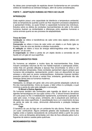 As ideias para conservação de espécies devem fundamentar-se em conceitos
sólidos de resistência ao estresse biológico, além de outras considerações.
PARTE 7 – ADAPTAÇÃO HUMANA AO FRIO E AO CALOR
INTRODUÇÃO
Cada espécie possui uma capacidade de tolerância a temperatura ambiental,
tanto as temperaturas quentes quanto as frias requerem processos adaptativos
e apresentam limites, os quais limitam a capacidade funcional dos indivíduos.
Estudos sobre os efeitos de condições macroambientais de calor e frio sobre
humanos ilustram as similaridades e diferenças entre espécies humanas e
outros animais quanto ao seu processo de adaptabilidade.
Troca de Calor
Condução se refere à transferência de calor entre dois objetos sólidos em
contato físico.
Convecção se refere à troca de calor entre um objeto e um fluido (gás ou
líquido), mais de uma vez devida a colisões musculares.
A radiação se refere a troca de energia eletromagnética entre objetos “ao
alcance” um do outro.
A evaporação se refere a perda de um objeto devido a conversão de um
liquido em um gás em sua superfície.
MACROAMBIENTES FRIOS
Os humanos se adaptam a muitos tipos de macroambientes frios. Estes
incluem condições noturnas de frio nos habitat tropicais e subtropicais áridos,
noites frias em grandes altitudes e épocas frias encontradas no ártico e em
muitas latitudes temperadas. Estas condições apresentam alguns perigos para
humanos não protegidos, representando, porém, mais um desconforto do que
ameaça a vida para os povos contemporâneos. Ambientes tropicais também
possuem períodos de chuvas e ventos frios; entretanto, geralmente não são
ameaças sérias para os humanos modernos.
Habitações
Habitações, ou abrigos em geral, são uma outra grande adaptação cultural ao
frio dos macroambientes. Como as roupas, o fator crítico é a proteção, a qual
minimiza a perda de calor pela radiação e convecção.
O Álcool e Outros Agentes
Os humanos também são conhecidos pela ingestão de álcool ou de outros
agentes farmacológicos em sua ação contra o frio. O álcool fornece benefícios
em curto prazo no frio: é metabolizado rapidamente, aumentando a geração de
calor pelo corpo. A longo prazo, entretanto, ele é prejudicial pois estimula a
dilatação das veias superficiais. A vasodilatação leva a um crescimento da taxa
de perda de calor do corpo, diminuindo efetivamente a proteção biológica
contra o frio.
Fogo
O beneficio do uso do fogo em um ambiente frio são óbvios. Porém, eles tem
um custo: combustível. Alguns ambiente gelados são localizados acima das
regiões onde a madeira necessitando de combustível obtido a partir de outras
fontes, como as lâmpadas alimentadas com óleo de foca utilizada pelos inuit e
fogueiras de esterco usadas pelos quéchuas.
MICROAMBIENTES FRIOS
 