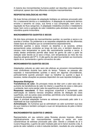 A maioria dos microambientes humanos podem ser descritas como tropical ou
subtropical, apesar das mais diferentes condições macroambientais.
RESPOSTAS BIOLÓGICAS AO FRIO
Há duas formas principais de adaptação biológica ao estresse provocado pelo
frio: o isolamento térmico e o metabolismo. A adaptação do isolamento térmico
envolve o tamanho do corpo, sua forma e sua composição, bem como a
regulação do fluxo sanguíneo. A adaptação metabólica envolve o metabolismo
basal, bem como a geração de calor metabólico pela atividade muscular, tanto
voluntária quanto involuntária.
MACROAMBIENTES QUENTES E SECOS
Há dois tipos principais de macroambientes quentes: os quentes e secos e os
quentes e úmidos. Os problemas e as respostas adaptativas são tão diferentes
nestes tipos de condições que os consideraremos separadamente.
Ambientes quentes e secos incluem os desertos e as savanas, ambos
apresentando estas condições ao longo de todo ano, e também desertos e
campos mais temperados os quais são sazonalmente quentes e secos. A
aridez destes ambientes permite altas taxas de ganho de calor a partir da
radiação solar devido ao ar seco e limpo, com temperaturas ao meio dia nos
desertos atingindo até 57º C. O alto ganho de calor leva também ao movimento
rápido do ar, aumentando o ganho convectivo de calor.
MICROAMBIENTES QUENTES SECOS
Adaptações culturais ao calor seco são efetivas ao proverem microambientes
mais confortáveis durante boa parte do tempo. Todavia, as pessoas são
expostas a macroambientes quentes e secos em algumas circunstâncias,
particularmente quando precisam viajar ou trabalhar ou quando a água é
escassa, nestas situações as pessoas dependem de suas repostas biológicas.
Respostas Biológicas
Transferência de calor. Os principais meios de lidar com o calor seco são o
aumento da transferência de calor do interior a superfície do corpo e dela para
o ambiente, bem como perder calor da superfície por evaporação.
Respostas vasculares. O fluxo sanguíneo superficial é aumentado pela
estimulação do sistema nervoso simpático através da dilatação da veias
superficiais, com as outras veias constritas, permitindo uma manutenção quase
constante da pressão sanguínea.
Suor. A principal adaptação humana ao estresse provocado pelo calor é a
habilidade de suar copiosamente.
Aclimatização. Os humanos que se aclimatizam ao calor aumentam sua taxa
de suor máxima e também começam a suar em temperaturas de pele e interior
mais baixa.
MACROAMBIENTES QUENTES E UMIDOS
Representados em seu extremo pelas florestas pluviais tropicais, diferem
significativamente dos macroambientes quentes e secos em suas
características de estresse provocado pelo calor. Devido a umidade do ar e
nuvens frequentes, o ganho de calor irradiado pelo sol é menor durante o dia. A
perda de calor radiativo a noite é reduzida também, resultado de uma variação
 