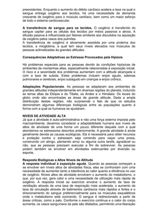 preexistentes. Enquanto o aumento do débito cardíaco acelera a taxa na qual o
sangue entrega oxigênio aos tecidos, há uma necessidade de demanda
crescente de oxigênio para o músculo cardíaco, bem como um maior esforço
de todo o sistema cardiovascular.
A transferência de sangue para os tecidos. O oxigênio é transferido do
sangue capilar para as células dos tecidos por meios passivos e ativos. A
difusão passiva é influenciada por fatores similares aos discutidos na aquisição
de oxigênio pelos vasos dos pulmões.
A transferência de oxigênio é ativamente assistida por uma proteína dos
tecidos, a mioglobina, a qual tem seus níveis elevados nos músculos de
pessoas aclimatizadas às grandes altitudes.
Consequências Adaptativas ao Estresse Provocados pela Hipóxia
Há problemas especiais para as pessoas devido às condições hipóxicas de
ambientes de montanhas altas, especialmente relacionadas à exposição inicial.
O risco e a severidade dos problemas aumentam com a altitude alcançada e
com a taxa de subida. Estes problemas incluem enjoo agudo, edemas
pulmonares e cerebrais, enjoo subagudo em crianças e enjoo crônico.
Adaptações Populacionais. As pessoas se adaptaram aos ambientes de
grandes altitudes independentemente em diversas regiões do planeta, incluindo
as terras altas da Etiópia e do Tibete, os Andes e o Himalaia. Os locais do
globo onde são encontradas as áreas de grande altitude. Dada a ampla
distribuição destas regiões, não surpreende o fato de que os estudos
demonstram algumas diferenças biológicas entre as populações quanto à
forma com a qual os humanos se ajustaram.
NIVEIS DE ATIVIDADE ALTA
Já que a atividade é auto-administrativa e não uma força externa imposta pelo
macroambiente, devemos considerar a adaptabilidade humana aos níveis de
altos de atividade de uma forma um pouco diferente daquela com a qual
abordamos os estressores descritos anteriormente. A grande atividade é ainda
geralmente devida as causas ecológicas. Ela é necessária para obter recursos
e proteção contra o estressem seja correndo para caçar uma presa,
construindo um abrigo, plantando arroz ou alguma outra tarefa, agradável ou
não, que as pessoas precisam executar a fim de sobreviver. As pessoas
podem também se envolver em atividades extenuantes por diversão ou
esporte.
Resposta Biológicas a Altos Níveis de Altitude
A resposta individual à exposição aguda. Quando as pessoas começam a
se envolver em níveis altos de atividades física, elas se confrontam com uma
necessidade de aumentar tanto a tolerância ao calor quanto a eficiência no uso
de oxigênio. Níveis altos de atividade envolvem o aumento do metabolismo, o
que, por sua vez, gera calor e uma necessidade de utilização mais rápida de
oxigênio. A resposta inicial ao exercício envolve o aumento da taxa de
ventilação através de uma taxa de respiração mais acelerada, o aumento da
taxa de circulação através de batimentos cardíacos mais rápidos e fortes e o
direcionamento do sangue preferencialmente para os músculos esqueléticos
onde o metabolismo está ocorrendo. O sangue é redirecionado a partir de
áreas críticas, como a pelo. Conforme o exercício continua e o calor do corpo
aumenta, os vasos sanguíneos da pele são dilatados, permitindo uma liberação
 