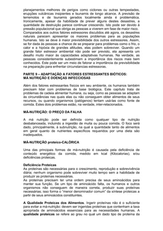 planejamentos melhores de perigos como ciclones ou outras tempestades,
erupções vulcânicas insipientes e tsunamis de longo alcance. A previsão de
terremotos e de tsunamis gerados localmente ainda é problemática.
Ironicamente, apesar da habilidade de prever alguns destes desastres, a
quantidade de destruição parece continuar crescendo. Isto pode ser devido à
pressão populacional que obriga as pessoas a viverem em fase de maior risco.
Comparados aos outros fatores estressores discutidos até agora, os desastres
naturais parecem apresentar os maiores problemas para as populações
humanas. Isto se deve à maior previsibilidade dos outros estressores. Assim,
se for dada às pessoas a chance de se preparar para problemas como o frio, o
calor e a hipóxia de grandes altitudes, elas podem sobreviver. Quando um
grande fator estressor ambiental não pode ser previsto, ela apresenta um
desafio muito maior às capacidades adaptativas humanas. Na verdade, as
pessoas consistentemente subestimam a importância dos riscos mais bem
conhecidos. Este pode ser um meio de fatorar a importância da previsibilidade
na preparação para enfrentar circunstancias estressoras.
PARTE 9 – ADAPTAÇÃO A FATORES ESTRESSANTES BIÓTICOS:
MÁ NUTRIÇÃO E DOENÇAS INFECCIOSAS
Além dos fatores estressantes físicos em seu ambiente, os humanos também
precisam lidar com problemas de base biológica. Este capítulo trata de
problemas de cadeia alimentar humana, ou seja, como as pessoas se adaptam
às circunstâncias nas quais elas ou não conseguem obter alimentos de seus
recursos, ou quando organismos (patógenos) tentam usá-las como fonte de
comida. Estes dois problemas estão, na verdade, inter-relacionados.
MÁ-NUTRIÇÃO: O PREÇO DA FALHA
A má nutrição pode ser definida como qualquer tipo de nutrição
desbalanceada, incluindo a ingestão de muita ou pouca comida. O foco será
dado, principalmente, à subnutrição, na qual a quantidade tanto de alimentos
em geral quanto de nutrientes específicos requeridos por uma dieta são
inadequados.
MÁ-NUTRIÇÃO proteico-CALÓRICA
Uma das principais formas de má-nutrição é causada pela deficiência de
conteúdo energético da comida, medido em kcal (Kilocalorias), e/ou
deficiências proteicas.
Deficiência Proteicas
As proteínas são necessárias para o crescimento, reprodução e sobrevivência
diária; nenhum organismo pode sobreviver muito tempo sem a habilidade de
produzir as proteínas necessárias.
As proteínas precisam ter uma ordem precisa de seus aminoácidos para
manter sua função. Se um tipo de aminoácido falta, os humanos e outros
organismos não conseguem de maneira correta, produzir suas proteínas
necessárias; isso forma o “menor denominador comum” da síntese proteicas a
partir de seus aminoácidos constituintes.
A Qualidade Proteicas dos Alimentos. Ingerir proteínas não é o suficiente
para evitar a má-nutrição: devem ser ingeridas proteínas que contenham a taxa
apropriada de aminoácidos essenciais para as necessidades humanas. A
qualidade proteicas se refere ao grau no qual um dado tipo de proteína da
 