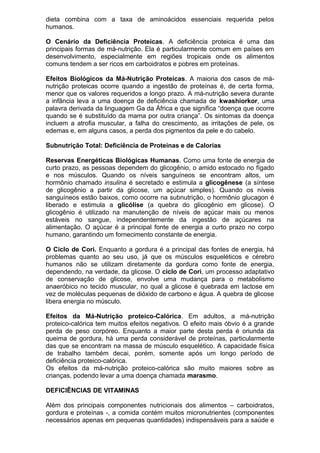 dieta combina com a taxa de aminoácidos essenciais requerida pelos
humanos.
O Cenário da Deficiência Proteicas. A deficiência proteica é uma das
principais formas de má-nutrição. Ela é particularmente comum em países em
desenvolvimento, especialmente em regiões tropicais onde os alimentos
comuns tendem a ser ricos em carboidratos e pobres em proteínas.
Efeitos Biológicos da Má-Nutrição Proteicas. A maioria dos casos de má-
nutrição proteicas ocorre quando a ingestão de proteínas é, de certa forma,
menor que os valores requeridos a longo prazo. A má-nutrição severa durante
a infância leva a uma doença de deficiência chamada de kwashiorkor, uma
palavra derivada da linguagem Ga da África e que significa “doença que ocorre
quando se é substituído da mama por outra criança”. Os sintomas da doença
incluem a atrofia muscular, a falha do crescimento, as irritações de pele, os
edemas e, em alguns casos, a perda dos pigmentos da pele e do cabelo.
Subnutrição Total: Deficiência de Proteínas e de Calorias
Reservas Energéticas Biológicas Humanas. Como uma fonte de energia de
curto prazo, as pessoas dependem do glicogênio, o amido estocado no fígado
e nos músculos. Quando os níveis sanguíneos se encontram altos, um
hormônio chamado insulina é secretado e estimula a glicogênese (a síntese
de glicogênio a partir da glicose, um açúcar simples). Quando os níveis
sanguíneos estão baixos, como ocorre na subnutrição, o hormônio glucagon é
liberado e estimula a glicólise (a quebra do glicogênio em glicose). O
glicogênio é utilizado na manutenção de níveis de açúcar mais ou menos
estáveis no sangue, independentemente da ingestão de açúcares na
alimentação. O açúcar é a principal fonte de energia a curto prazo no corpo
humano, garantindo um fornecimento constante de energia.
O Ciclo de Cori. Enquanto a gordura é a principal das fontes de energia, há
problemas quanto ao seu uso, já que os músculos esqueléticos e cérebro
humanos não se utilizam diretamente da gordura como fonte de energia,
dependendo, na verdade, da glicose. O ciclo de Cori, um processo adaptativo
de conservação de glicose, envolve uma mudança para o metabolismo
anaeróbico no tecido muscular, no qual a glicose é quebrada em lactose em
vez de moléculas pequenas de dióxido de carbono e água. A quebra de glicose
libera energia no músculo.
Efeitos da Má-Nutrição proteico-Calórica. Em adultos, a má-nutrição
proteico-calórica tem muitos efeitos negativos. O efeito mais óbvio é a grande
perda de peso corpóreo. Enquanto a maior parte desta perda é oriunda da
queima de gordura, há uma perda considerável de proteínas, particularmente
das que se encontram na massa de músculo esquelético. A capacidade física
de trabalho também decai, porém, somente após um longo período de
deficiência proteico-calórica.
Os efeitos da má-nutrição proteico-calórica são muito maiores sobre as
crianças, podendo levar a uma doença chamada marasmo.
DEFICIÊNCIAS DE VITAMINAS
Além dos principais componentes nutricionais dos alimentos – carboidratos,
gordura e proteínas -, a comida contém muitos micronutrientes (componentes
necessários apenas em pequenas quantidades) indispensáveis para a saúde e
 