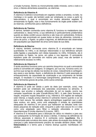 a função humanas. Dentre os micronutrientes estão minerais, como o iodo e o
zinco, e fatores alimentares acessórios, as vitaminas.
Deficiência da Vitamina A
A vitamina A (retinol) é encontrada em vegetais verdes e amarelos, no leite, na
manteiga e no queijo; ela também pode ser sintetizada no corpo a partir do
beta-caroteno, o qual é encontrado em muitos alimentos vegetais. É
armazenada no fígado, mas o mau funcionamento do órgão pode acabar com
as reservas, contribuindo para a deficiência.
Deficiência de Tiamina
A tiamina, também conhecida como vitamina B, funciona no metabolismo dos
carboidratos e, dessa forma, a sua deficiência é particularmente problemática
quando as dietas contêm pouca vitamina e são ricas em carboidratos. Embora
a tiamina seja encontrada em quase todos os tipos de alimentos, incluindo a
carne de porco, o fígado, os grãos e legumes, as deficiências são observadas
em populações que dependem do arroz como base de sua dieta.
Deficiência de Niacina
A niacina, também conhecida como vitamina B, é encontrada em baixas
quantidades no milho, e as doenças relacionadas à sua deficiência sempre
estão ligadas a populações com dietas baseadas no milho. Entretanto, ela é
encontrada no fígado, na carne, em grãos e nos legumes. O aminoácido
triptofano pode ser convertido em niacina pelo corpo, mas ele também é
relativamente escasso no milho.
Deficiência de Vitamina C
O ácido ascórbico funciona como um caminho bioquímico no qual o aminoácido
prolina é convertido em colágeno, O colágeno, por sua vez, funciona como um
químico que se liga às células nos tecidos do corpo, notavelmente à cartilagem,
aos ossos e aos dentes. Assim, a deficiência de vitamina C está associada ao
enfraquecimento da capacidade de cicatrização e ao rompimento de feridas
antigas. O resultado é a hemorragia (sangramento), geralmente interna, que
leva a ferimentos graves de juntas, entre outros sintomas.
Deficiência de Vitamina D
A vitamina D pode ser obtida a partir da dieta (por exemplo, ovos), mas
também pode ser sintetizada dos esteroides encontrados no alimento. A
síntese, que envolve a radiação ultravioleta do sol na reação, ocorre nas
camadas superficiais da pele (Cavalli-Sforza,1981). A pele clara favorece a
reação, enquanto roupas bloqueiam a luz, inibindo-a. Em regiões de radiação
solar intensa, a reação produz vitamina D suficiente mesmo quando a cor da
pele é bem escura. Na verdade, alguns antropólogos sugeriram que a pele
clara evoluiu, em parte, como uma adaptação à síntese de quantidades
adequadas de vitamina D em povos que habitavam as latitudes norte com
doses pequenas de radiação solar, enquanto a pele mais escura foi e é vista
como uma adaptação para filtrar a radiação ultravioleta e evitar a
hipervitaminose D (muita vitamina D) (Loomis, 1967).
A vitamina D é necessária para a absorção do cálcio no intestino e para seu
uso subsequente na formação de ossos e dentes. A doença da deficiência na
infância associada à vitamina D é conhecida como raquitismo. Ela é
caracterizada pela curvatura dos ossos, pelo atraso da erupção dos dentes (em
crianças) e pelo desenvolvimento precário do esmalte dentário (Adair, 1987).
Osteomalácia é o termo para a mesma doença quando manifestada em
adultos.
 