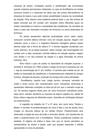presença de ácidos. Limitações quando a identificação são encontradas
quando materiais permanecem inalterados no caso da fenolftaleína em ácidos
(continua incolor) e o carbonato de cálcio que não produz efervescência na
presença de bases o que pode indicar possibilidade inclusive de neutralidade
da solução. Para resolver esse problema pode-se fazer o uso das tirinhas de
papel universal que em contato com soluções indica diferentes graus de
acidez, basicidade ou mesmo a neutralidade das substâncias. Os conceitos de
ácido e base são chamados conceitos de Arrhenius ou teoria ácido-base de
Arrhenius.
Os ácidos apresentam algumas propriedades como: sabor azedo;
conduzem corrente elétrica (formam íons) em solução aquosa; reagem com
materiais como o zinco e o magnésio liberando hidrogênio gasoso (esses
átomos estão sob a forma de cátions H+
e formam ligações covalentes com
outros átomos). Já as bases possuem: sabor amargo; são escorregadios em
contato com a pele; conduzem corrente elétrica em solução aquosa; reagem
com ácidos e um dos produtos da reação é a água (formação de ânions
hidróxido, OH-
).
Para indicar o grau de acidez ou basicidade de soluções aquosas, o
cientista S. Sorensen em 1909, propôs o código de pH que é expresso por: pH
= -log da concentração de H+
em mol/litro. O controle pela medida de pH, da
acidez ou basicidade de substâncias, é fundamental para vitalidade do sangue
humano, cloração de piscinas, produção de cerveja entre outras atividades.
Fenolftaleína, repolho roxo, índigo carmim, tornassol, vermelho de
metila e ácido pícrico são caracterizados como indicadores ácido-base e
apresentam diferentes variações na faixa de pH em que o indicador muda de
cor. Os autores sugerem testes para ver como funcionam indicadores ácido-
base como: extratos alcoólicos ou aquosos de alguns vegetais (ex. pétala de
flores, folhas e legumes de diferentes cores). Questões de Verificação reforçam
os conhecimentos.
A sugestão de trabalho de 1ª a 4ª série, tem como tema “Ácidos e
Bases” e consiste na problematização de como é feito o uso de ácidos como
vinagre no dia-a-dia (leitura de um bilhete fictício). Posteriormente será
observada a reação de suco de limão e amoníaco diluído, com bicarbonato de
sódio e posteriormente com a fenolftaleína. Outras substâncias poderão ser
testadas. O objetivo da prática é fazer com que os alunos percebam as
características de ácidos e bases, para que possam responder o bilhete
apresentado no início da atividade.
 