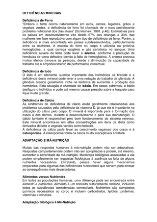 DEFICIÊNCIAS MINERAIS
Deficiência de Ferro
“Embora o ferro ocorra naturalmente em ovos, carnes, legumes, grãos e
vegetais verdes, a deficiência de ferro foi chamada de o mais prevalecente
problema nutricional dos dias atuais” (Scrimshaw, 1991, p.46). Estimativas para
os países em desenvolvimento vão desde 67% das crianças e 33% das
mulheres em fase reprodutiva com algum tipo de deficiência de ferro. Porém, a
deficiência é mais encontrada em países subdesenvolvidos, particularmente
entre as mulheres. A maioria do ferro no corpo é utilizada na proteína
hemoglobina, a qual carrega oxigênio e gás carbônico no sangue. Uma
deficiência severa de ferro pode levar à anemia, conforme a produção de
hemácias se torna defectiva devido à falta de hemoglobina. A anemia provoca
muitos efeitos danosos às pessoas, desde a diminuição da capacidade de
trabalho até o empobrecimento da performance intelectual.
Deficiência de Iodo
O iodo é um elemento químico importante dos hormônios da tireoide e a
deficiência deste mineral pode levar a uma redução do trabalho da glândula. A
glândula tireoide geralmente incha na tentativa de aumentar a produção dos
hormônios. Esta situação é chamada de bócio. Em casos extremos, o bócio
desfigura o indivíduo e pode até mesmo causar pressão sobre a traqueia caso
fique muito grande.
Deficiência de Cálcio
As síndromes de deficiência de cálcio estão geralmente relacionadas aos
problemas causados pela deficiência da vitamina D, já que ela é importante na
utilização do cálcio pelo corpo. O mineral é importante para a formação dos
ossos e dos dentes, durante o desenvolvimento e para sua manutenção. O
cálcio também é responsável pelo bom funcionamento do sistema nervoso.
Este mineral encontra-se em altas concentrações em itens da dieta como
derivados do leite e vegetais verdes como brócolis.
A deficiência de cálcio pode levar ao crescimento vagaroso dos ossos e à
osteoporose. A osteoporose torna os ossos muito susceptíveis à fratura.
ADAPTAÇÃO E MÁ-NUTRIÇÃO
Muitas das respostas humanas à má-nutrição podem não ser adaptativas.
Respostas comportamentais podem não ser apropriadas e podem, até mesmo,
aumentar a severidade da má-nutrição. Mudanças biológicas associadas a ela
podem simplesmente ser respostas fisiológicas à ausência ou falta de alguns
nutrientes necessários. Entretanto, parece haver alguns mecanismos
preparados para algumas das deficiências nutricionais que servem para atrasar
as consequências mais devastadoras.
Alimentos versus Nutrientes
Em todas as populações humanas, uma diferença pode ser encontrada entre
alimento e nutrientes. Alimento é um conceito culturalmente definido, incluindo
todas as substâncias consideradas comestíveis. Nutrientes são compostos
químicos necessários ao corpo e incluem carboidratos, lipídios, proteínas,
vitaminas e minerais.
Adaptação Biológica à Má-Nutrição
 