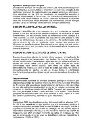 Epidemias em Populações Virgens
Quando uma doença é introduzida pela primeira vez, nenhum indivíduo possui
imunidade prévia e, assim, todos se encontram susceptíveis à infecção. Estas
epidemias, chamadas de epidemias em solo virgem, podem ser calamitosas,
com estimativas de até 90% de mortalidade em populações expostas a
diversas novas doenças após o contato com povos de culturas cosmopolitas e
urbanas, onde muitas doenças de contato direto são endêmicas. Estimativas
altas para a mortalidade depois do contato com determinados tipos de doenças
(sendo a varíola e o sarampo citados como os principais assassinos).
DOENÇAS TRANSMITIDAS PELA VIA SANITÁRIA
Doenças transmitidas por rotas sanitárias têm sido problemas de pessoas
pobres, já que elas se dispersam através da ingestão de alimentos e de água
contaminados. Um dos principais meios de transmissão de tais doenças é a
“rota fecal-oral”, na qual os parasitas são passados de uma pessoa a outra
através da contaminação da água e dos alimentos. Tal contaminação pode
ocorrer através de vetores mecânicos, como moscas que pousam em
alimentos, ou através da mistura de excrementos com a água que será bebida,
como ocorre quando uma população depende de uma única fonte de água para
diversos propósitos.
DOENÇAS TRANSMITIDAS ATRAVÉS DE CONTATO ÍNTIMO
Doenças transmitidas através do contato íntimo consistem principalmente de
doenças sexualmente transmissíveis, mas também de doenças transmitidas
através de fluidos corpóreos em geral, sejam eles sangue, saliva ou sêmen, ou
através do contato direto com a pele. Assim, estas doenças são muito
influenciadas pelas morais sexuais, bem como por outros tipos de
comportamento relacionados com a troca de fluidos corpóreos, tais como o
compartilhamento de agulhas no uso de drogas ilícitas, a esterilização
imprópria de equipamentos médicos ou até mesmo o transplante de órgãos do
corpo.
Treponematoses
Treponematoses consistem de diversas condições patológicas causadas por
espiroquetos (um tipo de bactéria) do gênero Treponema. Espécies diferentes
de Treponema são acusadas de causar diferentes condições, mas há dúvidas
se eles são realmente espécies diferentes ou se, na verdade, as doenças são
causadas por bactérias variadas (Wood, 1979). Em geral, as treponematoses
são doenças de pele, embora possam envolver outros tecidos. Quatro formas
principais de treponematoses são a sífilis venérea, a bolba, a pinta e a sífilis
não-venérea (ou endêmica), algumas das quais são mortais.
AIDS
O agente da AIDS é conhecido como vírus da imunodeficiência adquirida (HIV).
O HIV é um retrovírus, o que significa que sua informação genética é
carregada em uma molécula de RNA, em vez de DNA. A informação do RNA é
copiada na molécula de DNA através da utilização de uma enzima especial
chamada de transcriptase reversa, e o DNA resultante incorpora-se ao DNA do
hospedeiro. Este DNA, em algum momento, se replica em moléculas de RNA
que se tornam parte de novos vírus ou decodificam proteínas necessárias à
replicação do HIV (Stine, 1993).
 