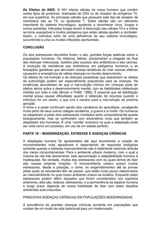 Os Efeitos da AIDS. O HIV infecta células do corpo humano que contêm
certos tipos de proteínas, chamadas de CD4 ou de receptor de antígenos T4,
em sua superfície. As principais células que possuem este tipo de receptor de
membrana são as T4, ou ajudantes T. Estas células são um elemento
importante do sistema imunológico, ajudando a reconhecer vírus, fungos e
outros parasitas. Infecções longas levam à destruição das células T4 e a vítima
se torna susceptível a muitos patógenos que estas células ajudam a combater.
Assim, o indivíduo sofre de uma deficiência de seu sistema imunológico,
sucumbindo a uma ou muitas infecções oportunistas.
CONCLUSÃO
Os dois estressores discutidos foram, e são, grandes forças seletivas sobre a
populações humanas. Os médicos, felizes, proclamaram a chegada do final
das doenças infecciosas, iludidos pelo sucesso dos antibióticos e das vacinas.
A evolução da resistência aos antibióticos em patógenos humanos e as
flutuações genéticas que derrubam nossas tentativas de criar vacinas efetivas
causaram a emergência de velhas doenças no mundo desenvolvido.
Os efeitos da má-nutrição e de doenças parasíticas que exacerbam os efeitos
da subnutrição podem ser especialmente prejudiciais para as crianças. Há
evidências abundantes de que a má-nutrição crônica em crianças pode ter
efeitos sérios sobre o desenvolvimento mental, com as habilidades intelectuais
inibidas por toda a vida (Brown e Pollitt, 1996). É possível que tal debilitação
mental possa causar dificuldade quanto à obtenção de recursos quando o
indivíduo for um adulto, o que cria o cenário para a má-nutrição da próxima
geração.
A fome e a peste continuam sendo dois cavaleiros do apocalipse, cavalgando
muito perto de seus outros colegas cavaleiros, a guerra e a morte. Os humanos
se adaptaram a estes dois estressores montados tanto comportamental quanto
biologicamente, mas se confrontam com adversários vivos que também se
adaptaram aos humanos. É uma “corrida” evolutiva na qual a adaptação pode
ser vista como um processo, em vez de um estado perfeito.
PARTE 10 – MODERNIZAÇÃO, ESTRESSE E DOENÇAS CRÔNICAS
A adaptação humana foi apresentada até aqui envolvendo a criação de
microambientes mais agradáveis e dependendo de respostas biológicas
somente quando o estresse macroambiental não é totalmente resolvido através
dos meios comportamentais. Para o ambiente urbano moderno, com o qual a
maioria de nós lida diariamente, esta aproximação à adaptabilidade humana é
inadequada. Na verdade, muitos dos estressores com os quais temos de lidar
são nossas próprias criações. O microambiente urbano possui muitos
estressores, desde a poluição, o crime, os engarrafamentos até as provas
pelas quais os estudantes têm de passar, que estão muito pouco relacionados
ao macroambiente no qual nosso ambiente urbano se localiza. Enquanto estes
estressores podem diferir daqueles que foram considerados nos capítulos
anteriores, eles são, todavia, estressores, e a permanência da espécie humana
a longo prazo depende de nossa habilidade de lidar com estes desafios
ambientais auto-induzidos.
PRINCIPAIS DOENÇAS CRÔNICAS EM POPULAÇÕES MODERNIZADAS
A prevalência de grandes doenças crônicas aumenta em populações que
mudam de um modo de vida tradicional para um modernizado.
 
