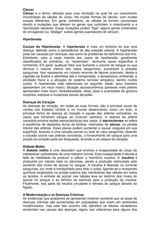 Câncer
Câncer é o termo utilizado para uma condição na qual há um crescimento
incontrolado de células do corpo. Há muitas formas de câncer, com muitas
causas diferentes. Em geral, entretanto, as células se tornam cancerosas
devido a mutações que alteram os genes que controlam o crescimento e a
reprodução celulares. Essas mutações podem “ligar” alguns genes (chamados
de oncogenes) ou “desligar” outros (genes supressores do câncer).
Hipertensão
Causas da Hipertensão. A hipertensão é mais um sintoma do que uma
doença, definida como a persistência de alta pressão arterial. A hipertensão
pode ser causada por doenças, tais como os problemas de deficiência dos rins.
Entretanto, para a vasta maioria dos casos de hipertensão, geralmente
classificados de primários, ou “essenciais”, nenhuma causa específica é
conhecida. Em geral, qualquer fator que aumente o volume de sangue ou que
diminua o volume interno dos vasos sanguíneos, aumentará a pressão
sanguínea. Isso representa um número enorme de fatores possíveis, desde a
ingestão de fluidos e eletrólitos até a transpiração, a temperatura ambiental, a
atividade física e a ativação do sistema nervoso simpático, dentre muitos
outros. A hipertensão está relacionada ao seguinte: idade, sexo (homens
apresentam um risco maior), situação socioeconômica (pessoas mais pobres
apresentam mais risco), hereditariedade, dieta, peso e quantidade de gordura
corpórea, estresse e mudanças sociais abruptas.
Doenças do Coração
As doenças do coração, em todas as suas formas, são a principal causa de
mortes nos Estados Unidos e no mundo desenvolvido como um todo. A
principal forma de doença do coração é aquela das artérias coronárias, os
vasos que fornecem sangue ao músculo cardíaco. A doença da artéria
coronária envolve lesões ateroscleróticas dos vasos. A aterosclerose se refere
à existência de depósitos duros de lipídios, chamados de placas, na parede
interior das artérias. Estas placas podem aumentar e causar coágulos em sua
superfície, levando a uma oclusão parcial ou total do vaso sanguíneo. Quando
a oclusão ocorre nas artérias coronárias, o fornecimento de sangue para uma
porção do coração pode ser bloqueado, levando a um ataque do coração.
Diabete Melito
A diabete melito é uma desordem que envolve a incapacidade do corpo de
metabolizar carboidratos de uma maneira normal. Esta incapacidade é devida à
falta de habilidade de produzir e utilizar o hormônio insulina. A insulina é
produzida por células beta no pâncreas, sendo a produção estimulada pelo
aumento dos níveis de açúcar no sangue. A insulina é liberada na corrente
sanguínea, por onde é transportada para todo o corpo, ligando-se a receptores
químicos localizados na porção externa das membranas das células em todos
os tecidos. A entrada de açúcar nas células leva ao declínio dos níveis do
açúcar no sangue e ao término do estímulo para a produção de insulina.
Finalmente, boa parte da insulina circulante é retirada do sangue através do
fígado.
A Modernização e as Doenças Crônicas
As evidências que acabamos de apresentar mostram somente que as taxas de
doenças crônicas são aumentadas em populações que vivem em ambientes
modernizados, mas este fato sozinho não identifica os fatores verdadeiros
envolvidos nas causas das doenças. Agora nos voltaremos para alguns dos
 
