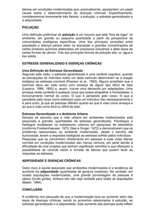 fatores em condições modernizadas que, possivelmente, apresentam um papel
causal sobre o desenvolvimento de doenças crônicas. Especificamente,
consideraremos brevemente três fatores: a poluição, o estresse generalizado e
a adiposidade.
POLUIÇÃO
Uma definição preliminar de poluição é um recurso que está “fora de lugar” no
ambiente, em grande ou pequena quantidade a partir da perspectiva de
comunidades ecológicas específicas. Uma das principais conexões entre
população e doença parece estar na exposição a grandes concentrações de
certos produtos químicos elaborados em processos industriais e altas taxas de
certas formas de câncer. Três das principais formas de poluição são: ar, água e
lixo sólido.
ESTRESSE GENERALIZADO E DOENÇAS CRÔNICAS
Uma Definição do Estresse Generalizado
Segundo esta visão, o estresse generalizado é uma variável cognitiva, quando
as percepções do indivíduo sobre um dado estímulo determinam se a reação
biológica ao estresse ocorrerá (Pearson et al., 1993). Alguns acreditam que o
estímulo deva ser visto como uma ameaça de algum tipo difícil de lidar
(Lazarus, 1966, 1993) e, assim, cria-se uma demanda por adaptações. Uma
ameaça neste contexto é qualquer coisa que possa atrapalhar a homeostase, o
funcionamento normal do corpo. O que é percebido pelo corpo. O que é
percebido pelo corpo como estressor para um indivíduo não necessariamente o
é para outro, já que as pessoas diferem quanto ao que é visto como ameaça e
ao que é visto como fácil ou difícil de lidar.
Estresse Generalizado e o Ambiente Urbano
Sempre se assumiu que a vida urbana em ambientes modernizados está
associada a grandes quantidades de estresse generalizado. Psicólogos e
fisiólogos modelaram os estressores urbanos em pesquisas de laboratório
(conforme Frankenhaeuser, 1973; Glas e Singer, 1972) e demonstraram que os
problemas relacionados ao ambiente modernizado, desde o barulho até
burocracias, levam a respostas biológicas ao estresse sofrido pelos indivíduos.
Pesquisas que se concentram diretamente em pessoas e suas vidas diárias
normais em condições modernizadas são menos comuns, em parte devido à
dificuldade de criar projetos que tenham significado científico e que ofereçam a
possibilidade de controle sobre a miríade de fatores que podem levar às
respostas ao estresse.
ADIPOSIDADE E DOENÇAS CRÔNICAS
Outro risco à saúde associado aos ambientes modernizados é a tendência de
aumento da adiposidade (quantidade de gordura corpórea). Na verdade, em
muitas populações modernizadas, uma grande porcentagem de pessoas é
obesa (muito gorda), embora isto não seja verdade para todas as populações
(Baker, 1984).
CONCLUSÃO
A evidência nos persuade de que a modernização leva ao aumento sério das
taxas de doenças crônicas, sendo os aumentos relacionados à poluição, ao
estresse generalizado e à adiposidade. Este aumento das doenças pode refletir
 