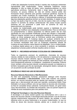 a falha das adaptações humanas devido à rapidez das mudanças ambientais
representada pela modernização. Talvez realmente habitemos corpos
adaptados à vida na idade da pedra, como caçadores-coletores ou como
agricultores primitivos. Certamente, dado o longo tempo de geração dos
humanos, os poucos milênios de vida em centros urbanos ainda não
forneceram tempo suficiente para grandes mudanças genéticas. Quando se
considera que muitas mudanças da modernização poder ser medidas em
períodos de anos em vez de séculos e milênios, é razoavelmente possível que
algumas adaptações genéticas tenham se tornado obsoletas. A reação do “lute
ou fuja” nos ajuda a fugir de um leão, mas ela nos ajuda a lidar com o tráfego
urbano? O aumento do esforço cardiovascular não possui função quando
entramos em um automóvel e pode levar ao aumento do risco de
desenvolvimento de doenças.
A rapidez da modernização pode também superar a habilidade de uma
população de modificar suas adaptações comportamentais. Para os indivíduos,
os comportamentos e valores aprendidos na infância podem não ter mais
significado em uma sociedade modificada quando eles atingem a maturidade.
Pode-se imaginar também que as adaptações biológicas de desenvolvimento
podem se tornar perigosas para os indivíduos quando seus ambientes se
modificam rapidamente. A mudança rápida em qualquer ambiente leva a
dificuldades sérias para a comunidade biológica residente. Não é surpresa que
os humanos necessitem lidar com as mudanças ambientais através da
mudança de seus próprios meios básicos de adaptação. Com a modernização,
a mudança rápida parece ser a única constante e, portanto, as habilidades
adaptativas humanas podem enfrentar desafios sérios no futuro.
PARTE 11 – RECURSOS NATURAIS E ECOLOGIA DE COMUNIDADES
Todos os organismos precisam de substâncias, chamadas de recursos
naturais, obtidas do meio ambiente, a fim de sobreviver e reproduzir-se. Esses
recursos naturais incluem alimento, água e, frequentemente, algum tipo de
proteção contra agentes de estresse do meio ambiente, sejam eles físicos, tais
como temperaturas extremas, ou biológicos, predadores ou parasitas. Pode-se
incluir, também, entre recursos naturais, os parceiros sexuais, os materiais ou o
território necessário para fins de reprodução, abrangendo desde a sedução de
um (a) parceiro (a) até a proteção da prole.
EFICIÊNCIA E RISCO NO USO DE RECURSOS
Recursos Naturais Renováveis e Não-Renováveis
Ao lidar com populações humanas, precisamos distinguir entre recursos
naturais renováveis e não-renováveis. Como está implícito nos próprios
termos, um recurso renovável pode ser reposto (por exemplo, o oxigênio), ao
passo que o não-renovável não pode (por exemplo, combustível fóssil). Essa
distinção é um pouco artificial, uma vez que todos os recursos são renováveis,
se lhes for concedido tempo suficiente. Combustíveis fósseis, em geral vistos
como não-renováveis, na verdade são renováveis, caso se queiram esperar os
milhões de anos necessários para criar petróleo novo.
O Papel da Tecnologia e o Uso dos Recursos Naturais
A tecnologia é um ponto central quando nos confrontamos com o uso e o
abuso dos recursos naturais. A tecnologia atual pode permitir o uso de recursos
naturais anteriormente impossíveis de serem obtidos. Na verdade, a maior
diferença entre os povos tradicionais e os grupos modernizados, no que se
refere ao abuso dos recursos naturais, parece ser a escala em que se
 
