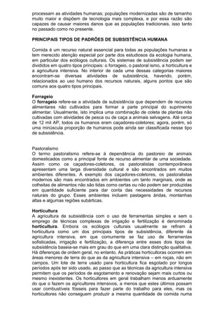 processam as atividades humanas; populações modernizadas são de tamanho
muito maior e dispõem de tecnologia mais complexa, e por essa razão são
capazes de causar maiores danos que as populações tradicionais, isso tanto
no passado como no presente.
PRINCIPAIS TIPOS DE PADRÕES DE SUBSISTÊNCIA HUMANA
Comida é um recurso natural essencial para todas as populações humanas e
tem merecido atenção especial por parte dos estudiosos da ecologia humana,
em particular dos ecólogos culturais. Os sistemas de subsistência podem ser
divididos em quatro tipos principais: o forrageio, o pastoral ismo, a horticultura e
a agricultura intensiva. No interior de cada uma dessas categorias maiores
encontram-se diversas atividades de subsistência, havendo, porém,
relacionados ao uso humano dos recursos naturais, alguns pontos que são
comuns aos quatro tipos principais.
Forrageio
O forrageio refere-se a atividade de subsistência que dependem de recursos
alimentares não cultivados para formar a parte principal do suprimento
alimentar. Usualmente, isto implica uma combinação de coleta de plantas não
cultivadas com atividades de pesca ou de caça a animais selvagens. Até cerca
de 12 mil AP, todos os humanos eram caçadores-coletores; agora, porém, só
uma minúscula proporção de humanos pode ainda ser classificada nesse tipo
de subsistência.
Pastoralismo
O termo pastoralismo refere-se à dependência do pastoreio de animais
domesticados como a principal fonte de recurso alimentar de uma sociedade.
Assim como os caçadores-coletores, os pastoralistas contemporâneos
apresentam uma larga diversidade cultural e são encontrados em muitos
ambientes diferentes. A exemplo dos caçadores-coletores, os pastoralistas
modernos são mais encontrados em ambientes um tanto marginais, onde as
colheitas de alimentos não são tidas como certas ou não podem ser produzidas
em quantidade suficiente para dar conta das necessidades de recursos
naturais do grupo. Esses ambientes incluem pastagens áridas, montanhas
altas e algumas regiões subárticas.
Horticultura
A agricultura de subsistência com o uso de ferramentas simples e sem o
emprego de técnicas complexas de irrigação e fertilização é denominada
horticultura. Embora os ecólogos culturais usualmente se refiram à
horticultura como um dos principais tipos de subsistência, diferente da
agricultura intensiva, em que comumente se faz uso de ferramentas
sofisticadas, irrigação e fertilização, a diferença entre esses dois tipos de
subsistência baseia-se mais em grau do que em uma clara distinção qualitativa.
Há diferenças de ordem geral, no entanto. As práticas horticultoras ocorrem em
áreas menores de terra do que as da agricultura intensiva – em roças, não em
campos. Um lote de terra usado para horticultura fica esgotado por longos
períodos após ter sido usado, ao passo que as técnicas da agricultura intensiva
permitem que os períodos de esgotamento e renovação sejam mais curtos ou
mesmo inexistentes. Os horticultores em geral trabalham menos arduamente
do que o fazem os agricultores intensivos, a menos que estes últimos possam
usar combustíveis fósseis para fazer parte do trabalho para eles, mas os
horticultores não conseguem produzir a mesma quantidade de comida numa
 