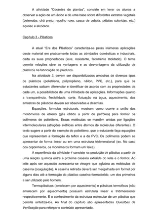 A atividade “Corantes de plantas”, consiste em levar os alunos a
observar a ação de um ácido e de uma base sobre diferentes extratos vegetais
(beterraba, chá preto, repolho roxo, casca de cebola, pétalas coloridas, etc.)
aquoso e alcoólico.
Capítulo 3 - Plásticos
A atual “Era dos Plásticos” caracteriza-se pelas inúmeras aplicações
deste material em praticamente todas as atividades domésticas e industriais,
dada as suas propriedades (leve, resistente, facilmente moldado). O tema
permite relações obre as vantagens e as desvantagens da utilização de
plásticos na fabricação de produtos.
Na atividade 3, devem ser disponibilizados amostras de diversos tipos
de plásticos (polietileno, polipropileno, náilon, PVC, etc.), para que os
estudantes saibam diferenciar e identificar de acordo com as propriedades de
cada um, a possibilidade de uma infinidade de aplicações. Informações quanto
a transparência, flexibilidade, corte, flutuação na água, aquecimento, das
amostras de plásticos devem ser observadas e descritas.
Equações, formulas estruturais, mostram como ocorre a união dos
monômeros de etileno (gás obtido a partir do petróleo) para formar os
polímeros de polietileno. Essas moléculas se mantêm unidas por ligações
intermoleculares (atrações elétricas entre átomos de moléculas diferentes). O
texto sugere a partir do exemplo do polietileno, que o estudante faça equações
que representam a formação do teflon e a do PVC. Os polímeros podem se
apresentar de forma linear ou em uma estrutura tridimensional (ex. No caso
dos copolímeros, os monômeros formam um feixe).
A experiência da atividade 4 consiste na produção de plástico a partir de
uma reação química entre a proteína caseína extraída do leite e o formol. Ao
leite após ser aquecido acrescenta-se vinagre que aglutina as moléculas de
caseína (coagulação). A caseína retirada deverá ser mergulhada em formol por
alguns dias até a formação do plástico caseína-formaldeído, um dos primeiros
a ser utilizado pelo homem.
Termoplásticos (amolecem por aquecimento) e plásticos termofixos (não
amolecem por aquecimento) possuem estrutura linear e tridimensional
respectivamente. É o conhecimento da estrutura molecular de um plástico que
permite sintetizá-los. Ao final do capítulo são apresentadas Questões de
Verificação para reforçar o conteúdo apresentado.
 