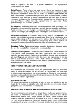 entre a superfície do solo e o tecido embrionário ou regenerativo
(meristemático) da planta.
Estratificação. Tanto a forma de vida como a forma de crescimento das
plantas enfatizam a altura. Até numa olhadela casual, dada a uma comunidade
de plantas, observamos diferenças nas alturas, ou estratificação vertical, de
seus componentes. Árvores são em geral mais altas do que arbustos, que são
usualmente mais altos que as ervas, e estas últimas são mais altas do que os
musgos e os líquenes. As florestas tropicais caracterizam-se tipicamente por
uma estratificação vertical marcante, especialmente em áreas onde o toldo
protetor do topo das árvores é quebrado.
Zoneamento. Mudanças horizontais no meio ambiente físico se refletem em
alterações nos componentes vegetais e animais das comunidades ecológicas.
Pode ser encontrado em situações terrestres onde as características do solo
variam, por exemplo, de condições mais úmidas para condições mais secas.
Dispersão Horizontal. A ocupação horizontal do espaço, ou dispersão, de
plantas e animais também pode ser usada para descrever a estrutura de uma
comunidade ecológica. Três são os padrões básicos de dispersão: aleatório,
uniforme (ou regular) e agrupado (ou contagioso); dois padrões podem ser
adicionados pela combinação aleatório/agrupado e uniforme/agrupado.
Estrutura Trófica. Outra categorização produtiva da estrutura da comunidade
é o uso dos níveis tróficos (relacionados com a nutrição).
Composição Filogenética. Talvez uma das maneiras mais óbvias e fáceis de
compreender uma comunidade seja pela identificação dos conjuntos de
espécies que a constituem. Assim, uma comunidade florestal pode ser descrita
por sua filogenia (os relacionamentos de grupos de organismos de acordo
com a sua história evolutiva), como abeto, bordo ou carvalho, e uma
comunidade animal como microartrópodes do solo, peixes bentônicos, insetos
voadores e assim por diante.
ASPECTOS FUNCIONAIS DAS COMUNIDADES
Por consistirem de organismos vivos, as comunidades não são entidades
estáticas. Como as espécies que as compõem, as comunidades são dinâmicas
e sofrem mudanças mais ou menos constantes da fisionomia e composição
devido a mudanças tanto no meio ambiente como nas características dos ciclos
de vida dos próprios organismos.
Mudanças Sazonais
Por causa da mudança na inclinação do eixo da terra em relação ao sol, ao
longo de 12 meses, a radiação solar total recebida em uma dada latitude
geográfica varia em diferentes épocas do ano.
VARIABILIDADE TEMPORAL AFETANDO OS RECURSOS NATURAIS
As comunidades mudam ao longo do tempo. Essas mudanças, possivelmente,
se devem - a cataclismos raros tais como erupções vulcânicas ou a fatores
estressantes menos raros, porém difíceis de prever, como incêndios nas
florestas, furacões ou estressores antropogênicos; ou a mudanças periódicas
no meio ambiente, tais como mudanças sazonais, assim como modificações
induzidas pela própria comunidade. Tomadas isoladamente, as comunidades
 