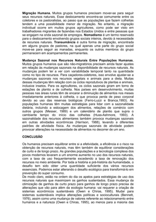 Migração Humana. Muitos grupos humanos precisam mover-se para seguir
seus recursos naturais. Esse deslocamento encontra-se comumente entre os
coletores e os pastoralistas, ao passo que as populações que fazem colheitas
tendem a uma possibilidade menor de migração. No entanto, a migração
individual ocorre em muitos grupos agricultores, como pode ser visto em
trabalhadores migrantes de fazendas nos Estados Unidos e entre pessoas que
se engajam na onda sazonal de empregos. Nomadismo é um termo reservado
para o deslocamento envolvendo grupos sociais inteiros, devido à necessidade
de recursos naturais. Transumância é outra forma de migração, encontrada
em alguns grupos de pastores, na qual apenas uma parte do grupo social
move-se para seguir as manadas, enquanto os outros membros do grupo
permanecem em acampamentos permanentes.
Mudança Sazonal nos Recursos Naturais Entre Populações Humanas.
Muitos grupos humanos que são não-migratórios precisam ainda fazer ajustes
em relação às mudanças sazonais na disponibilidade de recursos naturais. As
mudanças podem ter a ver com variabilidade temporal tanto na quantidade
como no tipo de recursos. Para caçadores-coletores, isso envolve ajustar-se a
mudanças sazonais nos recursos vegetais e animais para a dieta. Muitas
dessas mudanças têm relação com os ciclos reprodutivos de plantas e animais,
inclusive insetos. Para os agricultores, os ciclos sazonais giram em torno de
estações de plantio e de colheita. Nos países em desenvolvimento, muitas
pessoas nas áreas rurais têm de encarar a diminuição de alimentos nos meses
imediatamente anteriores à colheita, o que provoca perda de peso corporal
devido ao uso das reservas biológicas (Ferro-Luzzi e Branca,1993). As
populações humanas têm muitas estratégias para lidar com a sazonalidade
dietária, incluindo a estocagem dos alimentos, relações de comércio com
outros grupos (Messer, 1989) e um calendário de plantio que supra o
cambiante tempo do início das colheitas (Huss-Ashmore, 1993). A
sazonalidade dos recursos alimentares também provoca mudanças sazonais
em outras atividades econômicas (Harrison, 1988), levando a diferentes
padrões de atividade física. As mudanças sazonais de atividade podem
provocar alterações na necessidade de alimentos no decorrer de um ano.
CONCLUSÃO
Os humanos precisam equilibrar entre si a efetividade, a eficiência e o risco na
obtenção de recursos naturais, mas têm também de equilibrar considerações
de curto e de longo prazo. As grandes populações e a tecnologia complexa dos
povos modernos levaram a um enorme aumento no uso dos recursos naturais,
com a taxa de uso frequentemente excedendo a taxa de renovação dos
recursos no meio ambiente. Por toda a história e pré-história da humanidade, o
desafio tem sido obter uma quantidade suficiente dos vários recursos
essenciais. Podemos estar alterando o desafio ecológico para transformá-lo em
prevenção do super consumo.
De modo claro, estão na ordem do dia os apelos para estratégias de uso dos
recursos naturais que maximizem os ganhos sustentados. Essa mudança da
otimização de ganhos de curto prazo para ganhos de longo prazo precisa de
alterações que vão para além da ecologia humana: vai requerer a criação de
sistemas econômicos sustentáveis (Owen e Chiras, 1995). Mudar para
sistemas sustentáveis implica alterações políticas e socioculturais (Bennett,
1976), assim como uma mudança de valores referente ao relacionamento entre
humanos e a natureza (Owen e Chiras, 1995), ao menos para a maioria das
 