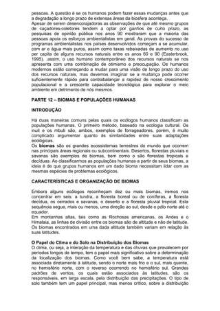 pessoas. A questão é se os humanos podem fazer essas mudanças antes que
a degradação a longo prazo de extensas áreas da biosfera aconteça.
Apesar de serem desencorajadoras as observações de que até mesmo grupos
de caçadores-coletores tendem a optar por ganhos de curto prazo, as
pesquisas de opinião pública nos anos 90 mostraram que a maioria das
pessoas apoia os esforços ambientalistas em geral. As provas do sucesso de
programas ambientalistas nos países desenvolvidos começam a se acumular,
com ar e água mais puros, assim como taxas rebaixadas de aumento no uso
per capita de alguns recursos naturais entre os anos 60 e 90 (Easterbrook,
1995). .assim, o uso humano contemporâneo dos recursos naturais se nos
apresenta com uma combinação de otimismo e preocupação. Os humanos
modernos estão começando a mudar para uma visão de longo prazo do uso
dos recursos naturais, mas devemos imaginar se a mudança pode ocorrer
suficientemente rápido para contrabalançar a rapidez de nosso crescimento
populacional e a crescente capacidade tecnológica para explorar o meio
ambiente em detrimento de nós mesmos.
PARTE 12 – BIOMAS E POPULAÇÕES HUMANAS
INTRODUÇÃO
Há duas maneiras comuns pelas quais os ecólogos humanos classificam as
populações humanas. O primeiro método, baseado na ecologia cultural. Os
inuit e os mbuti são, ambos, exemplos de forrageadores, porém, é muito
complicado argumentar quanto às similaridades entre suas adaptações
ecológicas.
Os biomas são os grandes ecossistemas terrestres do mundo que ocorrem
nas principais áreas regionais ou subcontinentais. Desertos, florestas pluviais e
savanas são exemplos de biomas, bem como o são florestas tropicais e
decíduas. Ao classificarmos as populações humanas a partir de seus biomas, a
ideia é de que grupos humanos em um dado bioma necessitam lidar com as
mesmas espécies de problemas ecológicos.
CARACTERÍSTICAS E ORGANIZAÇÃO DE BIOMAS
Embora alguns ecólogos reconheçam dez ou mais biomas, iremos nos
concentrar em seis: a tundra, a floresta boreal ou de coníferas, a floresta
decídua, os cerrados e savanas, o deserto e a floresta pluvial tropical. Esta
sequência segue, mais ou menos, uma direção ao sul, desde o pólo norte até o
equador.
Em montanhas altas, tais como as Rochosas americanas, os Andes e o
Himalaia, as linhas de divisão entre os biomas são de altitude e não de latitude.
Os biomas encontrados em uma dada altitude também variam em relação às
suas latitudes.
O Papel do Clima e do Solo na Distribuição dos Biomas
O clima, ou seja, a interação da temperatura e das chuvas que prevalecem por
períodos longos de tempo, tem o papel mais significativo sobre a determinação
da localização dos biomas. Como você bem sabe, a temperatura está
associada diretamente à latitude, sendo o norte mais frio e o sul, mais quente,
no hemisfério norte, com o reverso ocorrendo no hemisfério sul. Grandes
padrões de ventos, os quais estão associados às latitudes, são os
responsáveis, em larga escala, pela distribuição das precipitações. O tipo de
solo também tem um papel principal, mas menos crítico, sobre a distribuição
 