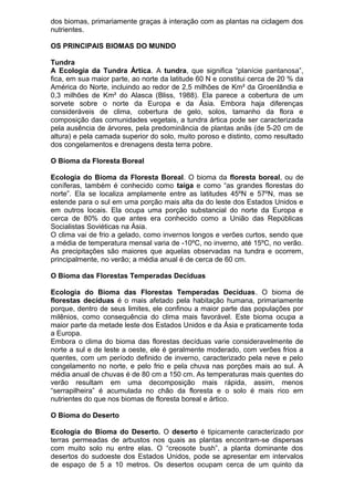 dos biomas, primariamente graças à interação com as plantas na ciclagem dos
nutrientes.
OS PRINCIPAIS BIOMAS DO MUNDO
Tundra
A Ecologia da Tundra Ártica. A tundra, que significa “planície pantanosa”,
fica, em sua maior parte, ao norte da latitude 60 N e constitui cerca de 20 % da
América do Norte, incluindo ao redor de 2,5 milhões de Km² da Groenlândia e
0,3 milhões de Km² do Alasca (Bliss, 1988). Ela parece a cobertura de um
sorvete sobre o norte da Europa e da Ásia. Embora haja diferenças
consideráveis de clima, cobertura de gelo, solos, tamanho da flora e
composição das comunidades vegetais, a tundra ártica pode ser caracterizada
pela ausência de árvores, pela predominância de plantas anãs (de 5-20 cm de
altura) e pela camada superior do solo, muito poroso e distinto, como resultado
dos congelamentos e drenagens desta terra pobre.
O Bioma da Floresta Boreal
Ecologia do Bioma da Floresta Boreal. O bioma da floresta boreal, ou de
coníferas, também é conhecido como taiga e como “as grandes florestas do
norte”. Ela se localiza amplamente entre as latitudes 45ºN e 57ºN, mas se
estende para o sul em uma porção mais alta da do leste dos Estados Unidos e
em outros locais. Ela ocupa uma porção substancial do norte da Europa e
cerca de 80% do que antes era conhecido como a União das Repúblicas
Socialistas Soviéticas na Ásia.
O clima vai de frio a gelado, como invernos longos e verões curtos, sendo que
a média de temperatura mensal varia de -10ºC, no inverno, até 15ºC, no verão.
As precipitações são maiores que aquelas observadas na tundra e ocorrem,
principalmente, no verão; a média anual é de cerca de 60 cm.
O Bioma das Florestas Temperadas Decíduas
Ecologia do Bioma das Florestas Temperadas Decíduas. O bioma de
florestas decíduas é o mais afetado pela habitação humana, primariamente
porque, dentro de seus limites, ele confinou a maior parte das populações por
milênios, como consequência do clima mais favorável. Este bioma ocupa a
maior parte da metade leste dos Estados Unidos e da Ásia e praticamente toda
a Europa.
Embora o clima do bioma das florestas decíduas varie consideravelmente de
norte a sul e de leste a oeste, ele é geralmente moderado, com verões frios a
quentes, com um período definido de inverno, caracterizado pela neve e pelo
congelamento no norte, e pelo frio e pela chuva nas porções mais ao sul. A
média anual de chuvas é de 80 cm a 150 cm. As temperaturas mais quentes do
verão resultam em uma decomposição mais rápida, assim, menos
“serrapilheira” é acumulada no chão da floresta e o solo é mais rico em
nutrientes do que nos biomas de floresta boreal e ártico.
O Bioma do Deserto
Ecologia do Bioma do Deserto. O deserto é tipicamente caracterizado por
terras permeadas de arbustos nos quais as plantas encontram-se dispersas
com muito solo nu entre elas. O “creosote bush”, a planta dominante dos
desertos do sudoeste dos Estados Unidos, pode se apresentar em intervalos
de espaço de 5 a 10 metros. Os desertos ocupam cerca de um quinto da
 