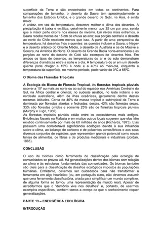 superfície da Terra e são encontrados em todos os continentes. Para
comparações de tamanho, o deserto do Saara tem aproximadamente o
tamanho dos Estados Unidos, e o grande deserto de Gobi, na Ásia, é ainda
maior.
A aridez, em vez da temperatura, descreve melhor o clima dos desertos. A
precipitação é baixa e errática, geralmente menor que 25 cm por ano, sendo
que a maior parte ocorre nos meses de inverno. Em níveis mais extremos, o
Saara recebe menos de 15 cm de chuva ao ano; sua porção central e o deserto
ao norte do Chile recebem menos que isso. A partir de uma perspectiva da
temperatura, há desertos frios e quentes: os quentes incluem o Saara, o Negev
e o deserto arábico do Oriente Médio, o deserto da Austrália e os de Mojave e
Sonora, na América do Norte. O deserto da Grande Bacia norte-americana e as
porções ao norte do deserto de Gobi são exemplos de desertos frios. Em
ambos os tipos de desertos, as temperaturas do ar e do solo demonstram
diferenças dramáticas entre a noite e o dia. A temperatura do ar em um deserto
quente pode chegar a 15ºC à noite e a 40ºC ao meio-dia, enquanto a
temperatura da superfície, no mesmo período, pode variar de 0ºC a 65ºC.
O Bioma das Florestas Tropicais
A Ecologia do Bioma de Floresta Tropical. As florestas tropicais pluviais
ocorrer a 10º ou mais ao norte ou ao sul do equador nas Américas Central e do
Sul, na África central e oriental, no sudeste asiático, no leste indiano e no
nordeste australiano, além de ilhas oceânicas, geralmente dentro destas
mesmas latitudes. Cerca de 40% da massa tropical e subtropical da Terra é
dominada por florestas abertas e fechadas: destas, 42% são florestas secas,
33% são florestas úmidas e somente 25% são de florestas tropicais pluviais
(Murphy e Lugo, 1986).
As florestas tropicais pluviais estão entre os ecossistemas mais antigos.
Evidências fósseis na Malásia e em muitos outros locais sugerem que elas têm
existido continuamente por mais de 60 milhões de anos (Richards, 1973). Elas
possuem uma considerável significância ecológica devido à sua influência
sobre o clima, ao balanço de carbono e de poluentes atmosféricos e aos seus
diversos conjuntos de espécies, que representam grande potencial como novas
fontes de alimentos, de fibras e de produtos medicinais e industriais (Jordan,
1985).
CONCLUSÃO
O uso de biomas como ferramenta de classificação pela ecologia de
comunidades se provou útil. Há generalizações dentro dos biomas com relação
ao clima e às estruturas fundamentais das comunidades. Os biomas também
são úteis para a classificação de desafios ecológicos impostos às populações
humanas. Entretanto, devemos ser cuidadosos para não transformar a
ferramenta em algo heurístico (ou, em português claro, não devemos assumir
que uma ferramenta classificatória, criada para simplificar um mundo complexo,
de alguma forma se tornou uma representação do mundo real). Apesar de
acreditarmos que o “demônio vive nos detalhes” e, portanto, de usarmos
exemplos específicos, também temos a crença de que o conhecimento requer
generalizações.
PARTE 13 – ENERGÉTICA ECOLÓGICA
INTRODUÇÃO
 