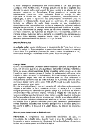 O fluxo energético unidirecional em ecossistemas é um dos princípios
ecológicos mais fundamentais. A energia proveniente do sol é captada pela
clorofila (e alguns outros pigmentos) de algas verdes e de plantas em um
processo conhecido por fotossíntese. Estes receptores de energia são
coletivamente conhecidos como produtores. Parte da energia por eles
capturada é usada em seu próprio metabolismo, desenvolvimento e
reprodução, e parte é repassada aos consumidores, diretamente para os
herbívoros e, indiretamente, destes para os carnívoros. Os consumidores
também se utilizam de parte desta energia em seu metabolismo,
desenvolvimento e reprodução/ uma porção de sua energia, junto com parte da
energia dos produtores, é passada aos decompositores (bactérias e fungos).
Este fluxo unidirecional de energia reflete-se na cadeia alimentar. Associados
ao fluxo energético, os nutrientes se movem nos ecossistemas, porém, de
maneira cíclica. Nutrientes como o carbono e o nitrogênio são caracterizados
por seus ciclos gasosos, enquanto outros, como o fósforo e o enxofre,
possuem gases sedimentárias de curta ou longa duração.
RADIAÇÃO SOLAR
A radiação solar produz diretamente o aquecimento da Terra, bem como o
ponto de partida do fluxo energético em ecossistemas através do processo de
fotossíntese. Sua qualidade (por exemplo, o comprimento de onda ou sua cor),
intensidade e duração são fatores críticos para a atividade biológica.
Energia Solar
O sol é, essencialmente, um reator termonuclear que converte o hidrogênio em
hélio, um processo que libera uma quantidade tremenda de energia radiante na
forma de ondas eletromagnéticas. Estas emissões variam desde as de alta
frequência, como os raios gama e X (ambos de ondas curtas), até as de baixa
frequência, como as ondas do rádio (longas). Embora a energia se espalhe por
este espectro amplo, 99% dela se encontra entre os raios ultravioleta e
infravermelho (comprimentos de onda de 0,136 até 4,0 micra); somente cerca
da metade desse valor é visível a nós (0,38 a 0,77 micra), a porção mais crítica
para a maioria dos seres vivos.
Do total energético liberado pelo sol, somente 0,2 milionésimos dessa quantia
atingem a atmosfera da Terra, o resto é dissipado no espaço. E a porção de
energia que chega na atmosfera do planeta atinge sua superfície de maneira
diferenciada devido a diversos fatores. Primeiro, a rotação da Terra resulta em
variações diárias que chamamos de dia e noite; segundo, devido à inclinação
da Terra no plano de seu eixo do equador com relação a seu plano orbital., o
fluxo de energia varia sazonalmente com a latitude; e, terceiro, mais da metade
da energia solar é perdida conforme passa pela atmosfera, principalmente
devido à reflexão causada pelas nuvens e pela poeira e à absorção por gases
tais como o ozônio, o oxigênio e o vapor d’água, ou através da dispersão
difusa.
Mudanças de Intensidade e de Qualidade
Intensidade. A temperatura está diretamente relacionada ao grau, ou
intensidade, da radiação solar. Quanto maior o grau de radiação, maior a
temperatura; assim, mudanças da intensidade da luz do sol afetam diretamente
tanto a temperatura quanto a atividade biológica.
 