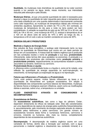 Qualidade. As mudanças mais dramáticas da qualidade da luz solar ocorrem
quando a luz penetra na água, tendo, nesse momento, sua intensidade
reduzida pela absorção e pela difusão.
Mudanças Diárias. Já que uma grande quantidade de calor é necessária para
aquecer a água (a quantidade de calor requerida para elevar a temperatura de
uma dada substância em uma quantia determinada é tecnicamente conhecida
como calor específico), as mudanças de temperatura diárias são mínimas em
ambientes aquáticos, tipicamente na ordem de 1ºC a 2ºC. Em contraste, as
mudanças de temperatura do dia para a noite na terra podem ser bem
consideráveis. A variação na superfície do solo vai de 18ºC às 3 h e 30 min. até
65ºC às 13h e 30 min., uma mudança de 47ºC. E, embora a temperatura do ar
a 120 cm de altura varie de cerca de 15ºC a 38ºC ao longo do dia, a
temperatura a 40 cm sob o solo se mantém constante em cerca de 30ºC.
ENERGIA SOLAR E PRODUTORES
Medindo a Captura de Energia Solar
Nos estudos de fluxo energético, o ecólogo está interessado tanto na taxa
quanto na quantidade de fotossíntese que ocorre em um dado período de
tempo em um ecossistema. A massa total de matéria orgânica que é produzida
em tais condições recebe o nome de produção e sua taxa, produtividade.
(Obviamente, estes termos têm seus paralelos na economia). A produção e a
produtividade dos produtores são conhecidas como produção primária e
produtividade primária, respectivamente; os consumidores recebem o prefixo
secundário ou terciário, herbívoro ou carnívoro.
Produtividade Bruta e Líquida
A diferença entre a produtividade bruta e a líquida é, como já foi notado, uma
reflexão da quantidade da energia expendida na auto-manutenção, no
crescimento, na transpiração (a evaporação da água) e na reprodução.
Fatores que Influenciam a Produção e a Produtividade
Como você poderia esperar, muitos fatores influenciam as taxas e as
quantidades de fotossíntese em qualquer ecossistema. Em adição à
disponibilidade dos componentes químicos básicos da fotossíntese, mudanças
de fatores físicos e biológicos exercem influência, assim como as modificações
diárias e sazonais, sobre a luz, a temperatura e a umidade.
FLUXO ENERGÉTICO ATRAVÉS DE CONSUMIDORES E
DECOMPOSITORES
Ecossistemas de Detritos
Os ecossistemas autotróficos, tais como o lago do pântano Cedar,
dependem diretamente do influxo da radiação solar. Eles são caracterizados
por uma dependência da captura de energia pelos autótrofos fotossintetizantes
e, secundariamente, pelo movimento da energia capturada através do sistema
realizado pelos herbívoros e pelos carnívoros. Um grande número de
ecossistemas funciona desta forma e numerosos herbívoros, carnívoros e
onívoros, incluindo os humanos, são, mais ou menos, completamente
dependentes de tais ecossistemas autotróficos.
Decomposição. A decomposição de matéria orgânica ocorre em uma
variedade de formas, dentre elas a lixiviação (por exemplo, com a água
percorrendo o material orgânico e dissolvendo seu conteúdo mineral) e a
 