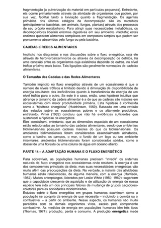 fragmentação (a pulverização do material em partículas pequenas). Entretanto,
ela ocorre primariamente através da atividade de organismos que podem, por
sua vez, facilitar tanto a lixiviação quanto a fragmentação. Os agentes
primários dos últimos estágios da decomposição são os micróbios
(principalmente bactérias, em animais, fungos, plantas) através dos processos
de seu próprio metabolismo. Para atingir suas necessidades metabólicas, os
decompositores liberam enzimas digestivas em seu ambiente imediato; estas
enzimas quebram alimentos complexos em compostos simples que podem ser
prontamente absorvidos pelo fungo ou pela bactéria.
CADEIAS E REDES ALIMENTARES
Implícito nos diagramas e nas discussões sobre o fluxo energético, seja ele
através de herbívoros/carnívoros ou através da decomposição de detritos, há
uma conexão entre os organismos cuja existência depende de outros, no nível
trófico próximo mais baixo. Tais ligações são geralmente nomeadas de cadeias
alimentares.
O Tamanho das Cadeias e das Redes Alimentares
Também implícito no fluxo energético através de um ecossistema é que o
número de níveis tróficos é limitado devido à diminuição da disponibilidade de
energia resultante das ineficiências quanto à transferência de energia de um
nível trófico para o outro. Se este é o caso, então, uma hipótese intuitiva que
abrange o tamanho da cadeia alimentar é a de que as cadeias são maiores em
ecossistemas com maior produtividade primária. Esta hipótese é conhecida
como a “hipótese energética” (Hutchinson, 1959). Baseado em uma revisão
dos estudos sobre os ecossistemas pobres e os altamente produtivos,
entretanto, Pimm (1982) concluiu que não há evidências suficientes que
sustentem a hipótese da energética.
Eles concluíram, entretanto, que as dimensões espaciais de um ecossistema
estão relacionadas ao tamanho das cadeias alimentares, sendo que ambientes
tridimensionais possuem cadeias maiores do que os bidimensionais. Os
ambientes bidimensionais foram considerados essencialmente achatados,
como a tundra, os campos, o mar, o fundo de um lago ou um ambiente
intermarés; ambientes tridimensionais foram considerados sólidos, como o
dossel de uma floresta ou uma coluna de água em oceano aberto.
PARTE 14 – A ADAPTAÇÃO HUMANA E O FLUXO ENERGÉTICO
Para sobreviver, as populações humanas precisam “invadir” os sistemas
naturais de fluxo energético nos ecossistemas onde residem. A energia é um
dos componentes principais da dieta, mas suas necessidades energéticas vão
muito além das preocupações da dieta. Na verdade, a maioria das atividades
humanas estão relacionadas, de alguma maneira, com a energia (Harrison,
1982). Muitos antropólogos, liderados por Leslie White (1959, 1969), sugeriram
que a capacidade crescente de aquisição e de utilização de energia de nossa
espécie tem sido um dos principais fatores da mudança de grupos caçadores-
coletores para as sociedades modernizadas.
Estudos sobre o fluxo energético em grupos humanos examinam como a
população se apropria da energia de que necessita – incluindo a comida ou o
combustível – a partir do ambiente. Nesse aspecto, os humanos são muito
parecidos com os demais organismos vivos, exceto pelo componente
combustível. As medidas de energia em populações humanas têm três tipos
(Thomas, 1974): produção, perda e consumo. A produção energética mede
 