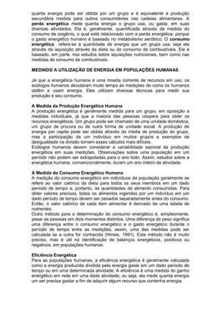 quanta energia pode ser obtida por um grupo e é equivalente à produção
secundária medida para outros consumidores nas cadeias alimentares. A
perda energética mede quanta energia o grupo usa, ou gasta, em suas
diversas atividades. Ela é, geralmente, quantificada através da medida do
consumo de oxigênio, o qual está relacionado com a perda energética, porque
o gasto energético humano é baseado no metabolismo aeróbico. O consumo
energético refere-se à quantidade de energia que um grupo usa, seja ela
através da aquisição através da dieta ou do consumo de combustíveis. Ele é
baseado, em parte, nos estudos sobre aquisições nutricionais, bem como nas
medidas de consumo de combustíveis.
MEDINDO A UTILIZAÇÃO DE ENERGIA EM POPULAÇÕES HUMANAS
Já que a energética humana é uma moeda corrente de recursos em uso, os
ecólogos humanos devotaram muito tempo às medições de como os humanos
obtêm e usam energia. Eles utilizam diversas técnicas para medir sua
produção e seu consumo.
A Medida da Produção Energética Humana
A produção energética é geralmente medida para um grupo, em oposição a
medidas individuais, já que a maioria das pessoas coopera para obter os
recursos energéticos. Um grupo pode ser chamado de uma unidade doméstica,
um grupo de procura ou de outra forma de unidade social. A produção de
energia per capita pode ser obtida através da média de produção do grupo,
mas a participação de um indivíduo em muitos grupos e exemplos de
desigualdade na divisão tornam esses cálculos mais difíceis.
Ecólogos humanos devem considerar a variabilidade sazonal da produção
energética em suas medições. Observações sobre uma população em um
período não podem ser extrapoladas para o ano todo. Assim, estudos sobre a
energética humana, convencionalmente, duram um ano inteiro de atividade.
A Medida do Consumo Energético Humano
A medição do consumo energético em indivíduos da população geralmente se
refere ao valor calórico da dieta para todos os seus membros em um dado
período de tempo e, portanto, às quantidades de alimento consumidas. Para
obter valores precisos, todos os alimentos ingeridos por um indivíduo em um
dado período de tempo devem ser pesados separadamente antes do consumo.
Então, o valor calórico de cada item alimentar é derivado de uma tabela de
nutrientes.
Outro método para a determinação do consumo energético é, simplesmente,
pesar as pessoas em dois momentos distintos. Uma diferença de peso significa
uma diferença entre o consumo energético e o gasto energético durante o
período de tempo entre as medições; assim, uma das medidas pode ser
calculada se a outra for conhecida (Himes, 1991). Este método não é muito
preciso, mas é útil na identificação de balanços energéticos, positivos ou
negativos, em populações humanas.
Eficiência Energética
Para as populações humanas, a eficiência energética é geralmente calculada
como a energia produzida dividida pela energia gasta em um dado período de
tempo ou em uma determinada atividade. A eficiência é uma medida do ganho
energético em rede em uma dada atividade; ou seja, ela mede quanta energia
um ser precisa gastar a fim de adquirir algum recurso que contenha energia.
 