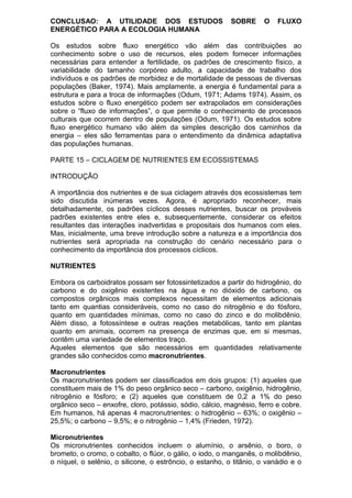 CONCLUSAO: A UTILIDADE DOS ESTUDOS SOBRE O FLUXO
ENERGÉTICO PARA A ECOLOGIA HUMANA
Os estudos sobre fluxo energético vão além das contribuições ao
conhecimento sobre o uso de recursos, eles podem fornecer informações
necessárias para entender a fertilidade, os padrões de crescimento físico, a
variabilidade do tamanho corpóreo adulto, a capacidade de trabalho dos
indivíduos e os padrões de morbidez e de mortalidade de pessoas de diversas
populações (Baker, 1974). Mais amplamente, a energia é fundamental para a
estrutura e para a troca de informações (Odum, 1971; Adams 1974). Assim, os
estudos sobre o fluxo energético podem ser extrapolados em considerações
sobre o “fluxo de informações”, o que permite o conhecimento de processos
culturais que ocorrem dentro de populações (Odum, 1971). Os estudos sobre
fluxo energético humano vão além da simples descrição dos caminhos da
energia – eles são ferramentas para o entendimento da dinâmica adaptativa
das populações humanas.
PARTE 15 – CICLAGEM DE NUTRIENTES EM ECOSSISTEMAS
INTRODUÇÃO
A importância dos nutrientes e de sua ciclagem através dos ecossistemas tem
sido discutida inúmeras vezes. Agora, é apropriado reconhecer, mais
detalhadamente, os padrões cíclicos desses nutrientes, buscar os prováveis
padrões existentes entre eles e, subsequentemente, considerar os efeitos
resultantes das interações inadvertidas e propositais dos humanos com eles.
Mas, inicialmente, uma breve introdução sobre a natureza e a importância dos
nutrientes será apropriada na construção do cenário necessário para o
conhecimento da importância dos processos cíclicos.
NUTRIENTES
Embora os carboidratos possam ser fotossintetizados a partir do hidrogênio, do
carbono e do oxigênio existentes na água e no dióxido de carbono, os
compostos orgânicos mais complexos necessitam de elementos adicionais
tanto em quantias consideráveis, como no caso do nitrogênio e do fósforo,
quanto em quantidades mínimas, como no caso do zinco e do molibdênio.
Além disso, a fotossíntese e outras reações metabólicas, tanto em plantas
quanto em animais, ocorrem na presença de enzimas que, em si mesmas,
contêm uma variedade de elementos traço.
Aqueles elementos que são necessários em quantidades relativamente
grandes são conhecidos como macronutrientes.
Macronutrientes
Os macronutrientes podem ser classificados em dois grupos: (1) aqueles que
constituem mais de 1% do peso orgânico seco – carbono, oxigênio, hidrogênio,
nitrogênio e fósforo; e (2) aqueles que constituem de 0,2 a 1% do peso
orgânico seco – enxofre, cloro, potássio, sódio, cálcio, magnésio, ferro e cobre.
Em humanos, há apenas 4 macronutrientes: o hidrogênio – 63%; o oxigênio –
25,5%; o carbono – 9,5%; e o nitrogênio – 1,4% (Frieden, 1972).
Micronutrientes
Os micronutrientes conhecidos incluem o alumínio, o arsênio, o boro, o
brometo, o cromo, o cobalto, o flúor, o gálio, o iodo, o manganês, o molibdênio,
o níquel, o selênio, o silicone, o estrôncio, o estanho, o titânio, o vanádio e o
 