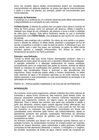 zinco. Na verdade, alguns destes micronutrientes podem ser considerados
macronutrientes em algumas espécies, ao passo que alguns macronutrientes,
o sódio e o cloro nas plantas, por exemplo, podem ser micronutrientes para
outras espécies.
Interação de Nutrientes
A presença ou a ausência de um nutriente essencial pode afetar adversamente
a disponibilidade ou a atividade de outro nutriente.
O Efeito Estufa. O dióxido de carbono tem um papel crítico sobre o controle do
clima da Terra porque, como um aerossol, ele absorve, reflete e espalha a
radiação que chega do sol; entretanto, ele absorve e torna a emitir a radiação
de volta para o espaço. Este último fenômeno resulta no que é conhecido
popularmente como Efeito Estufa, uma analogia ao que ocorre em uma estufa
de plantas.
Entretanto, esta analogia não é perfeita. Os vidros de uma estufa e os gases,
como o dióxido de carbono no efeito estufa, permitem a passagem da luz do
sol até a superfície e mantêm o calor do lado de dentro. A diferença é que, em
uma estufa, todo o calor fica preso; em contraste, os gases do efeito estufa
prendem apenas a radiação infravermelha. Em ambos os casos, as
temperaturas da estufa e da Terra aumentam.
Poluição: uma Definição
“Tornar ou deixar algo sujo; tornar impuro; desrespeitar; profanar”- este é o
significado do verbo poluir de acordo com o dicionário Webster New Collegiate.
A poluição ambiental é a alteração desfavorável de nossos arredores,
principalmente como um subproduto das ações do homem, através de efeitos
diretos ou indiretos de modificações dos padrões energéticos, dos níveis de
radiação, das constituições físicas e químicas e das abundâncias dos
organismos. Estas mudanças podem afetar o homem diretamente, ou afetar
suas reservas de água e de produtos agrícolas ou de outra natureza, seus
objetos pessoais e suas possessões ou suas oportunidades de recreação e de
apreciação da natureza.
PARTE 16 – POPULAÇÕES HUMANAS E OS CICLOS DE NUTRIENTES
INTRODUÇÃO
Os humanos, como outros organismos, utilizam materiais dos ciclos naturais de
nutrientes e, dessa forma, tornam-se, eles mesmos, parte desses ciclos. As
pessoas necessitam praticamente dos mesmos nutrientes requeridos pela
maioria dos organismos, embora, em alguns casos, as proporções sejam
diferentes. Para a maioria dos animais, boa parte dos nutrientes é obtida a
partir dos alimentos, embora sejam usadas algumas fontes alternativas, tais
como a água oriunda de fontes na superfície e o sal a partir do mar. No caso
dos humanos, os nutrientes são, geralmente, encontrados em fontes não
consideradas como alimentos (pelo menos, não tradicionalmente), desde os
laboratórios químicos das grandes corporações fabricantes de alimentos
“processados” até os campos de petróleo que fornecem os fertilizantes
necessários ao cultivo.
Há diversos nutrientes que devem ser considerados quando lidamos com a
ecologia humana. As necessidades humanas de energia podem ser supridas,
através de nossos alimentos, pelos carboidratos e pelas gorduras, moléculas
compostas de três elementos diferentes: o carbono, o hidrogênio e o oxigênio.
Na verdade, necessitam de fontes de água, mesmo sendo ela composta por
 