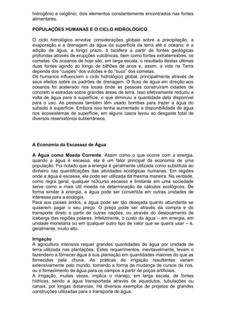 hidrogênio e oxigênio, dois elementos constantemente encontrados nas fontes
alimentares.
POPULAÇÕES HUMANAS E O CICLO HIDROLÓGICO
O ciclo hidrológico envolve considerações globais sobre a precipitação, a
evaporação e a drenagem da água da superfície da terra até o oceano; e a
adição de água, a longo prazo, à biosfera a partir de fontes geológicas
profundas através de erupções vulcânicas, bem como fontes extraterrestres, os
cometas. Os oceanos de hoje são, em larga escala, o resultado destas últimas
duas fontes agindo ao longo de bilhões de anos e, assim, a vida na Terra
depende dos “cuspes” dos vulcões e do “suco” dos cometas.
Os humanos influenciam o ciclo hidrológico global, principalmente através de
seus efeitos sobre os padrões de drenagem. O fluxo de água em direção aos
oceanos foi acelerado nos locais onde as pessoas construíram cidades de
concreto e estradas sobre grandes áreas de terra. Isso efetivamente reduziu a
volta de água para a superfície, o que diminuiu a quantidade dela disponível
para o uso. As pessoas também têm usado bombas para trazer a água do
subsolo à superfície. Embora isso tenha aumentado a disponibilidade de água
nos ecossistemas de superfície, em alguns casos levou ao desgaste total de
diversos reservatórios subterrâneos.
A Economia da Escassez de Água
A Água como Moeda Corrente. Assim como o que ocorre com a energia,
quando a água é escassa, ela é um fator principal da economia de uma
população. Foi notado que a energia é geralmente utilizada como substituta ao
dinheiro nas quantificações das atividades ecológicas humanas. Em regiões
onde a água é escassa, ela pode ser utilizada da mesma maneira. Na verdade,
como regra geral, qualquer re3curso escasso e limitante em uma sociedade
serve como a mais útil moeda na determinação de cálculos ecológicos. De
forma similar à energia, a água pode ser convertida em outras unidades de
interesse para a ecologia.
Para aos países áridos, a água pode ser tão desejada quanto abundante se
quiserem pagar o seu preço. O preço pode ser através da compra e do
transporte direto a partir de outras nações, ou através do deslocamento de
icebergs das regiões polares. Infelizmente, o custo da água – em energia, em
unidade monetária ou em qualquer outro tipo de valor que se queira usar – é,
geralmente, muito alto.
Irrigação
A agricultura intensiva requer grandes quantidades de água por unidade de
terra utilizada nas plantações. Estes requerimentos, inevitavelmente, levam o
fazendeiro a fornecer água à sua plantação em quantidades maiores do que as
fornecidas pela chuva. As práticas de irrigação resultantes variam
extensivamente pelo mundo, tomando a forma de mudança de cursos de rios,
ou o fornecimento de água para os campos a partir de poços artificiais.
A irrigação, muitas vezes, implica o manejo, em larga escala, de fontes
hídricas, sendo a água transportada através de aquedutos, tubulações ou
canais, por longas distancias. Há diversos exemplos de projetos de grandes
construções utilizadas para o transporte de água.
 