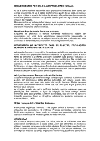 REQUERIMENTOS POR SAL E A ADAPTABILIDADE HUMANA
O sal é outro nutriente requerido pelas populações humanas, bem como por
outros organismos. O sal é obtido diretamente a partir do sal seco, de salinas
em água potável e a partir de fontes de alimento. Os problemas de excesso de
salinidade podem constituir um grande desafio para os agricultores que se
utilizam da irrigação.
Requerimentos por sal não influenciaram tanto a ecologia humana como outros
nutrientes; porém, em regiões específicas, nas quais o composto é escasso,
ele foi um importante fator econômico.
Densidade Populacional e Recursos proteicos
Enquanto as proteínas e demais nutrientes necessários podem ser
encontrados em uma dieta vegetariana razoavelmente balanceada, a
disponibilidade de proteínas de origem animal e de alta qualidade tem sido
associada à densidade populacional em muitas regiões do mundo.
RETORNANDO OS NUTRIENTES PARA AS PLANTAS: POPULAÇÕES
HUMANAS E O USO DE FERTILIZANTES
A interação humana com os ciclos de nutrientes vai além da ingestão destes. A
vasta maioria das populações humanas depende da agricultura como a maior
fonte de alimento e, portanto, precisam capacitar suas plantas cultivadas a
obter os nutrientes necessários a partir de seus ambientes. Na verdade, os
ciclos de nutrientes naturais são, geralmente, interrompidos pelas atividades
agrícolas, e os humanos, usualmente, aplicam nutrientes, na forma de
fertilizantes, em suas plantações a fim de obter a produção adequada. Há uma
grande diversidade tanto na maneira quanto no grau em que as populações
humanas utilizam os fertilizantes em suas plantações.
A Irrigação como um Transportador de Nutrientes
A água de irrigação geralmente carrega consigo argila contendo nutrientes que
podem ser assimilados pelas plantas cultivadas. Em alguns locais, este
processo ocorre sem que haja muita intervenção humana. Muitas pessoas
utilizaram ciclos de enchentes sazonais dos rios tanto para irrigar quanto para
fertilizar seus campos.
A irrigação através de meios artificiais também carrega nutrientes para as
plantações. Por exemplo, a água de irrigação do arroz carrega muitos
nutrientes para estas plantas. Também cianofíceas, que crescem na água de
irrigação aquecida, fixam o nitrogênio, adicionando, portanto, nutrientes à
mesma (Geertz, 1963).
O Uso Humano de Fertilizantes Orgânicos
Fertilizantes orgânicos “naturais” – de origem animal e humana – têm sido
utilizados por agricultores há milênios. Práticas compostas, utilizando tais
fertilizantes orgânicos, foram muito importantes na sustentação de sistemas
agrícolas intensivos em muitos lugares por todo o mundo.
CONCLUSÃO
Os humanos sempre foram parte dos ciclos naturais de nutrientes, mas eles
adicionaram complexidade a esses ciclos. Além dos alimentos, os humanos
utilizam materiais para suas vestimentas, abrigos, ferramentas e combustíveis.
Estes incluem materiais orgânicos e inorgânicos. Em tempos recentes, um
novo tipo de material se tornou importante: o sintético (usualmente derivado de
 
