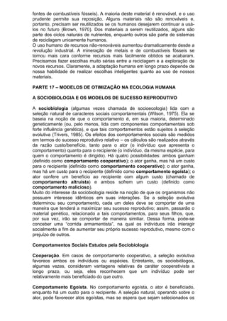 fontes de combustíveis fósseis). A maioria deste material é renovável, e o uso
prudente permite sua reposição. Alguns materiais não são renováveis e,
portanto, precisam ser reutilizados se os humanos desejarem continuar a usá-
los no futuro (Brown, 1970). Dos materiais a serem reutilizados, alguns são
parte dos ciclos naturais de nutrientes, enquanto outros são parte de sistemas
de reciclagem unicamente humanos.
O uso humano de recursos não-renováveis aumentou dramaticamente desde a
revolução industrial. A mineração de metais e de combustíveis fósseis se
tornou mais cara conforme recursos mais facilmente obtidos se acabaram.
Precisamos fazer escolhas muito sérias entre a reciclagem e a exploração de
novos recursos. Claramente, a adaptação humana em longo prazo depende de
nossa habilidade de realizar escolhas inteligentes quanto ao uso de nossos
materiais.
PARTE 17 – MODELOS DE OTIMIZAÇÃO NA ECOLOGIA HUMANA
A SOCIOBIOLOGIA E OS MODELOS DE SUCESSO REPRODUTIVO
A sociobiologia (algumas vezes chamada de socioecologia) lida com a
seleção natural de caracteres sociais comportamentais (Wilson, 1975). Ela se
baseia na noção de que o comportamento é, em sua maioria, determinado
geneticamente (ou, pelo menos, lida com componentes comportamentais sob
forte influência genética), e que tais comportamentos estão sujeitos à seleção
evolutiva (Trivers, 1985). Os efeitos dos comportamentos sociais são medidos
em termos do sucesso reprodutivo relativo – os cálculos são realizados através
da razão custo/benefício, tanto para o ator (o indivíduo que apresenta o
comportamento) quanto para o recipiente (o indivíduo, da mesma espécie, para
quem o comportamento é dirigido). Há quatro possibilidades: ambos ganham
(definido como comportamento cooperativo); o ator ganha, mas há um custo
para o recipiente (definido como comportamento cooperativo); o ator ganha,
mas há um custo para o recipiente (definido como comportamento egoísta); o
ator confere um benefício ao recipiente com algum custo (chamado de
comportamento altruísta) e ambos sofrem um custo (definido como
comportamento malicioso).
Muito do interesse da sociobiologia reside na noção de que os organismos não
possuem interesse idênticos em suas interações. Se a seleção evolutiva
determinou seu comportamento, cada um deles deve se comportar de uma
maneira que tenderá a maximizar seu sucesso reprodutivo; assim, passarão o
material genético, relacionado a tais comportamentos, para seus filhos, que,
por sua vez, irão se comportar de maneira similiar. Dessa forma, pode-se
conceber uma “corrida armamentista”, na qual os indivíduos irão interagir
socialmente a fim de aumentar seu próprio sucesso reprodutivo, mesmo com o
prejuízo de outros.
Comportamentos Sociais Estudos pela Sociobiologia
Cooperação. Em casos de comportamento cooperativo, a seleção evolutiva
favorece ambos os indivíduos ou espécies. Entretanto, os sociobiólogos,
algumas vezes, consideram vantagens relativas de caráter cooperativista a
longo prazo, ou seja, eles reconhecem que um indivíduo pode ser
relativamente mais beneficiado do que outro.
Comportamento Egoísta. No comportamento egoísta, o ator é beneficiado,
enquanto há um custo para o recipiente. A seleção natural, operando sobre o
ator, pode favorecer atos egoístas, mas se espera que sejam selecionados os
 