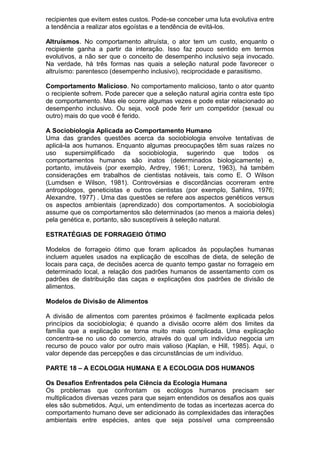 recipientes que evitem estes custos. Pode-se conceber uma luta evolutiva entre
a tendência a realizar atos egoístas e a tendência de evitá-los.
Altruísmos. No comportamento altruísta, o ator tem um custo, enquanto o
recipiente ganha a partir da interação. Isso faz pouco sentido em termos
evolutivos, a não ser que o conceito de desempenho inclusivo seja invocado.
Na verdade, há três formas nas quais a seleção natural pode favorecer o
altruísmo: parentesco (desempenho inclusivo), reciprocidade e parasitismo.
Comportamento Malicioso. No comportamento malicioso, tanto o ator quanto
o recipiente sofrem. Pode parecer que a seleção natural agiria contra este tipo
de comportamento. Mas ele ocorre algumas vezes e pode estar relacionado ao
desempenho inclusivo. Ou seja, você pode ferir um competidor (sexual ou
outro) mais do que você é ferido.
A Sociobiologia Aplicada ao Comportamento Humano
Uma das grandes questões acerca da sociobiologia envolve tentativas de
aplicá-la aos humanos. Enquanto algumas preocupações têm suas raízes no
uso supersimplificado da sociobiologia, sugerindo que todos os
comportamentos humanos são inatos (determinados biologicamente) e,
portanto, imutáveis (por exemplo, Ardrey, 1961; Lorenz, 1963), há também
considerações em trabalhos de cientistas notáveis, tais como E. O Wilson
(Lumdsen e Wilson, 1981). Controvérsias e discordâncias ocorreram entre
antropólogos, geneticistas e outros cientistas (por exemplo, Sahlins, 1976;
Alexandre, 1977) . Uma das questões se refere aos aspectos genéticos versus
os aspectos ambientais (aprendizado) dos comportamentos. A sociobiologia
assume que os comportamentos são determinados (ao menos a maioria deles)
pela genética e, portanto, são susceptíveis à seleção natural.
ESTRATÉGIAS DE FORRAGEIO ÓTIMO
Modelos de forrageio ótimo que foram aplicados às populações humanas
incluem aqueles usados na explicação de escolhas de dieta, de seleção de
locais para caça, de decisões acerca de quanto tempo gastar no forrageio em
determinado local, a relação dos padrões humanos de assentamento com os
padrões de distribuição das caças e explicações dos padrões de divisão de
alimentos.
Modelos de Divisão de Alimentos
A divisão de alimentos com parentes próximos é facilmente explicada pelos
princípios da sociobiologia; é quando a divisão ocorre além dos limites da
família que a explicação se torna muito mais complicada. Uma explicação
concentra-se no uso do comercio, através do qual um indivíduo negocia um
recurso de pouco valor por outro mais valioso (Kaplan, e Hill, 1985). Aqui, o
valor depende das percepções e das circunstâncias de um indivíduo.
PARTE 18 – A ECOLOGIA HUMANA E A ECOLOGIA DOS HUMANOS
Os Desafios Enfrentados pela Ciência da Ecologia Humana
Os problemas que confrontam os ecólogos humanos precisam ser
multiplicados diversas vezes para que sejam entendidos os desafios aos quais
eles são submetidos. Aqui, um entendimento de todas as incertezas acerca do
comportamento humano deve ser adicionado às complexidades das interações
ambientais entre espécies, antes que seja possível uma compreensão
 