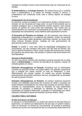 completa da ecologia humana. Esta compreensão pode ser impossível de ser
atingida.
O Ambientalismo e a Ecologia Humana. Da mesma forma que a confusão
entre o ambientalismo e a ciência da ecologia humana é comum, o
ambientalismo tem substituído ainda mais a ciência objetiva da ecologia
humana.
A Degradação dos Ecossistemas
Os humanos, quando se adaptam a um ecossistema, tendem a otimizar para o
imediato, em vez de pensar em longo prazo, no qual foi demonstrado que os
modelos ecológicos para o comportamento humano parecem mais preciso
quando os ganhos em curto prazo são focalizados. Isso implica que os
comportamentos que maximizam a produtividade de recursos, com o efeito da
degradação dos ecossistemas, serão adotados pelas populações humanas.
A Conversão de Florestas em Campos. Um dos exemplos mais claros da
degradação antropogênica é a existência dos desertos “verdes” do sudoeste
asiático. Estas áreas vastas apresentam gramíneas imperata, em locais onde
antes cresciam florestas pluviais, resultado de mau gerenciamento de
agricultura de coivara no passado.
Erosão. A erosão é outro sério efeito da degradação antropogênica dos
ecossistemas. Um dos exemplos mais claros vem das ilhas do Pacífico, tais
como o leste da Polinésia e o Havaí, onde a erosão não somente levou à perda
de superfície nas terras altas, mas também à cobertura das terras baixas com
solo depositado.
Ameaças à Biodiversidade
Um dos mais graves impactos das atividades humanas recentes tem se dado
sobre a biodiversidade, o número de abundância de espécies, através de
extinções globais em massa.
Extinções Antropogênicas no Passado. Acredita-se que as contribuições
humanas às extinções tenham uma longa história. Por exemplo, especula-se
que a extinção em massa ocorrida no final do Pleistoceno, a qual,
diferentemente dos demais eventos, foi restrita aos animais terrestres,
particularmente aos grandes mamíferos, deve-se, principalmente, às atividades
de caça de grupos humanos.
Extinções Antropogênicas no Presente. Os tempos modernos trouxeram
consigo uma habilidade aprimorada dos humanos em afetar o ambiente. As
atuais extinções antropogênicas em massa são causadas por diversos fatores,
incluindo as superplantações (como os exemplos de caça desenfreada
ocorridos no passado), a destruição ou alteração do habitat físico, a
substituição por espécies introduzidas, a poluição e a hibridização com outras
espécies e subespécies devido às atividades humanas (Wilson, 1992).
VALORES PARA A NATUREZA
O Valor Econômico da Natureza
A natureza é, fundamentalmente, um sistema de suporte de vida para todos os
organismos, um sistema que desprezamos até que haja um grande colapso,
como um terremoto, um tornado ou uma enchente. Os produtos e processos
naturais que ocorrem nos ecossistemas são os componentes deste sistema de
 