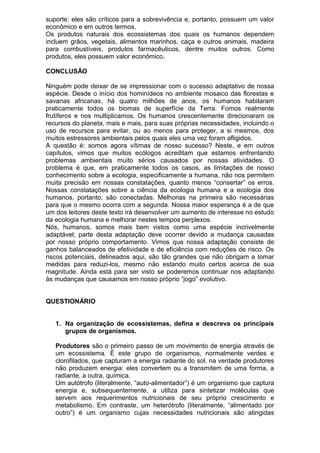 suporte: eles são críticos para a sobrevivência e, portanto, possuem um valor
econômico e em outros termos.
Os produtos naturais dos ecossistemas dos quais os humanos dependem
incluem grãos, vegetais, alimentos marinhos, caça e outros animais, madeira
para combustíveis, produtos farmacêuticos, dentre muitos outros. Como
produtos, eles possuem valor econômico.
CONCLUSÃO
Ninguém pode deixar de se impressionar com o sucesso adaptativo de nossa
espécie. Desde o início dos hominídeos no ambiente mosaico das florestas e
savanas africanas, há quatro milhões de anos, os humanos habitaram
praticamente todos os biomas de superfície da Terra. Fomos realmente
frutíferos e nos multiplicamos. Os humanos crescentemente direcionaram os
recursos do planeta, mais e mais, para suas próprias necessidades, incluindo o
uso de recursos para evitar, ou ao menos para proteger, a si mesmos, dos
muitos estressores ambientais pelos quais eles uma vez foram afligidos.
A questão é: somos agora vítimas de nosso sucesso? Neste, e em outros
capítulos, vimos que muitos ecólogos acreditam que estamos enfrentando
problemas ambientais muito sérios causados por nossas atividades. O
problema é que, em praticamente todos os casos, as limitações de nosso
conhecimento sobre a ecologia, especificamente a humana, não nos permitem
muita precisão em nossas constatações, quanto menos “consertar” os erros.
Nossas constatações sobre a ciência da ecologia humana e a ecologia dos
humanos, portanto, são conectadas. Melhorias na primeira são necessárias
para que o mesmo ocorra com a segunda. Nossa maior esperança é a de que
um dos leitores deste texto irá desenvolver um aumento de interesse no estudo
da ecologia humana e melhorar nestes tempos perplexos.
Nós, humanos, somos mais bem vistos como uma espécie incrivelmente
adaptável; parte desta adaptação deve ocorrer devido a mudança causadas
por nosso próprio comportamento. Vimos que nossa adaptação consiste de
ganhos balanceados de efetividade e de eficiência com reduções de risco. Os
riscos potenciais, delineados aqui, são tão grandes que não obrigam a tomar
medidas para reduzi-los, mesmo não estando muito certos acerca de sua
magnitude. Ainda está para ser visto se poderemos continuar nos adaptando
às mudanças que causamos em nosso próprio “jogo” evolutivo.
QUESTIONÁRIO
1. Na organização de ecossistemas, defina e descreva os principais
grupos de organismos.
Produtores são o primeiro passo de um movimento de energia através de
um ecossistema. É este grupo de organismos, normalmente verdes e
clorofilados, que capturam a energia radiante do sol, na verdade produtores
não produzem energia: eles convertem ou a transmitem de uma forma, a
radiante, a outra, química.
Um autótrofo (literalmente, “auto-alimentador”) é um organismo que captura
energia e, subsequentemente, a utiliza para sintetizar moléculas que
servem aos requerimentos nutricionais de seu próprio crescimento e
metabolismo. Em contraste, um heterótrofo (literalmente, “alimentado por
outro”) é um organismo cujas necessidades nutricionais são atingidas
 
