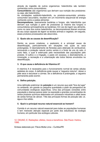 através da ingestão de outros organismos: heterótrofos são também
conhecidos como consumidores.
Consumidores são organismos que derivam sua nutrição dos produtores:
ou seja, são heterótrofos.
As correlações autótrofo-heterótrofo, ou produtor-consumidor primário-
consumidor secundário, resultam em um movimento sequencial de energia
conhecido como a cadeia alimentar.
Decompositores, basicamente bactérias e fungos, são heterótrofos que
derivam sua nutrição a partir de produtores (a maioria dos fungos) e
consumidores (principalmente as bactérias). Em vez de ingerir seu alimento,
como no caos dos outros heterótrofos, os decompositores liberam enzimas
de seu corpo capazes de digerir os tecidos animais e vegetais, em seguida,
esses produtos processados são absorvidos.
2. Quais são as causas da desertificação?
Dentre os povos criadores, o pastoreiro é a principal causa da
desertificação, particularmente em situações nas quais as seca
prolongadas. O desmatamento de florestas para obtenção de combustível,
removendo a proteção natural contra ventos é a fonte de uns do solo, é
outro fator, o qual é extenuado pela necessidade das populações pelo
produto. O cultivo e a irrigação, o pasto em excesso, o desmatamento, a
mineração, a recreação e a urbanização são todos fatores envolvidos na
desertificação.
3. O que causa a deficiência de Vitamina A?
A vitamina A é necessária para o funcionamento normal de certas células
epiteliais do corpo. A deficiência pode causar a “cegueira noturna”, deixar a
pele seca e escurecer a córnea. Se a deficiência é prolongada, a cegueira
permanente pode ocorrer.
4. Defina poluição.
Uma definição preliminar de poluição é um recurso que está “fora de lugar”
no ambiente, em grande ou pequena quantidade a partir da perspectiva de
comunidades ecológicas específicas. Uma das principais conexões entre
população e doença parece estar na exposição a grandes concentrações de
certos produtos químicos elaborados em processos industriais e altas taxas
de certas formas de câncer. Três das principais formas de poluição são: ar,
água e lixo sólido.
5. Qual é o principal recurso natural essencial ao homem?
Comida é um recurso natural essencial para todas as populações humanas
e tem merecido atenção especial por parte dos estudiosos da ecologia
humana, em particular dos ecólogos culturais.
12. OKUNO, E. Radiações: efeitos, riscos e benefícios. São Paulo: Harbra,
1998.
Síntese elaborada por: Flávia Motta Lima – Curitiba/PR
 