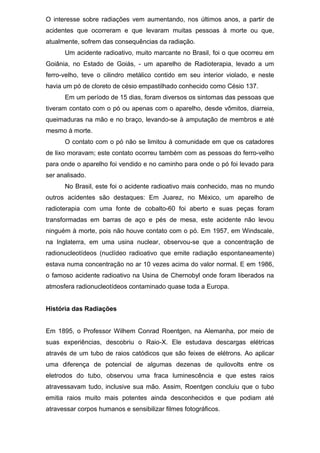 O interesse sobre radiações vem aumentando, nos últimos anos, a partir de
acidentes que ocorreram e que levaram muitas pessoas à morte ou que,
atualmente, sofrem das consequências da radiação.
Um acidente radioativo, muito marcante no Brasil, foi o que ocorreu em
Goiânia, no Estado de Goiás, - um aparelho de Radioterapia, levado a um
ferro-velho, teve o cilindro metálico contido em seu interior violado, e neste
havia um pó de cloreto de césio empastilhado conhecido como Césio 137.
Em um período de 15 dias, foram diversos os sintomas das pessoas que
tiveram contato com o pó ou apenas com o aparelho, desde vômitos, diarreia,
queimaduras na mão e no braço, levando-se à amputação de membros e até
mesmo à morte.
O contato com o pó não se limitou à comunidade em que os catadores
de lixo moravam; este contato ocorreu também com as pessoas do ferro-velho
para onde o aparelho foi vendido e no caminho para onde o pó foi levado para
ser analisado.
No Brasil, este foi o acidente radioativo mais conhecido, mas no mundo
outros acidentes são destaques: Em Juarez, no México, um aparelho de
radioterapia com uma fonte de cobalto-60 foi aberto e suas peças foram
transformadas em barras de aço e pés de mesa, este acidente não levou
ninguém à morte, pois não houve contato com o pó. Em 1957, em Windscale,
na Inglaterra, em uma usina nuclear, observou-se que a concentração de
radionucleotídeos (nuclídeo radioativo que emite radiação espontaneamente)
estava numa concentração no ar 10 vezes acima do valor normal. E em 1986,
o famoso acidente radioativo na Usina de Chernobyl onde foram liberados na
atmosfera radionucleotídeos contaminado quase toda a Europa.
História das Radiações
Em 1895, o Professor Wilhem Conrad Roentgen, na Alemanha, por meio de
suas experiências, descobriu o Raio-X. Ele estudava descargas elétricas
através de um tubo de raios catódicos que são feixes de elétrons. Ao aplicar
uma diferença de potencial de algumas dezenas de quilovolts entre os
eletrodos do tubo, observou uma fraca luminescência e que estes raios
atravessavam tudo, inclusive sua mão. Assim, Roentgen concluiu que o tubo
emitia raios muito mais potentes ainda desconhecidos e que podiam até
atravessar corpos humanos e sensibilizar filmes fotográficos.
 