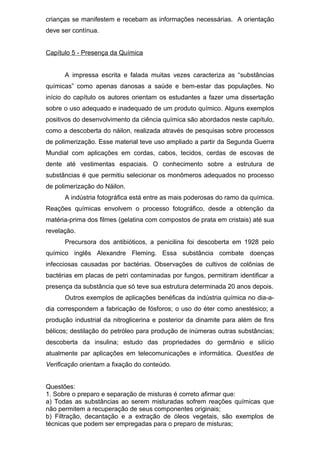 crianças se manifestem e recebam as informações necessárias. A orientação
deve ser contínua.
Capítulo 5 - Presença da Química
A impressa escrita e falada muitas vezes caracteriza as “substâncias
químicas” como apenas danosas a saúde e bem-estar das populações. No
início do capítulo os autores orientam os estudantes a fazer uma dissertação
sobre o uso adequado e inadequado de um produto químico. Alguns exemplos
positivos do desenvolvimento da ciência química são abordados neste capítulo,
como a descoberta do náilon, realizada através de pesquisas sobre processos
de polimerização. Esse material teve uso ampliado a partir da Segunda Guerra
Mundial com aplicações em cordas, cabos, tecidos, cerdas de escovas de
dente até vestimentas espaciais. O conhecimento sobre a estrutura de
substâncias é que permitiu selecionar os monômeros adequados no processo
de polimerização do Náilon.
A indústria fotográfica está entre as mais poderosas do ramo da química.
Reações químicas envolvem o processo fotográfico, desde a obtenção da
matéria-prima dos filmes (gelatina com compostos de prata em cristais) até sua
revelação.
Precursora dos antibióticos, a penicilina foi descoberta em 1928 pelo
químico inglês Alexandre Fleming. Essa substância combate doenças
infecciosas causadas por bactérias. Observações de cultivos de colônias de
bactérias em placas de petri contaminadas por fungos, permitiram identificar a
presença da substância que só teve sua estrutura determinada 20 anos depois.
Outros exemplos de aplicações benéficas da indústria química no dia-a-
dia correspondem a fabricação de fósforos; o uso do éter como anestésico; a
produção industrial da nitroglicerina e posterior da dinamite para além de fins
bélicos; destilação do petróleo para produção de inúmeras outras substâncias;
descoberta da insulina; estudo das propriedades do germânio e silício
atualmente par aplicações em telecomunicações e informática. Questões de
Verificação orientam a fixação do conteúdo.
Questões:
1. Sobre o preparo e separação de misturas é correto afirmar que:
a) Todas as substâncias ao serem misturadas sofrem reações químicas que
não permitem a recuperação de seus componentes originais;
b) Filtração, decantação e a extração de óleos vegetais, são exemplos de
técnicas que podem ser empregadas para o preparo de misturas;
 