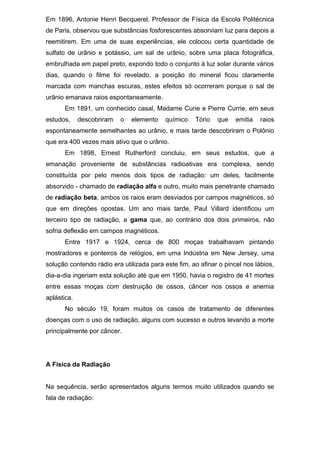 Em 1896, Antonie Henri Becquerel, Professor de Física da Escola Politécnica
de Paris, observou que substâncias fosforescentes absorviam luz para depois a
reemitirem. Em uma de suas experiências, ele colocou certa quantidade de
sulfato de urânio e potássio, um sal de urânio, sobre uma placa fotográfica,
embrulhada em papel preto, expondo todo o conjunto à luz solar durante vários
dias, quando o filme foi revelado, a posição do mineral ficou claramente
marcada com manchas escuras, estes efeitos só ocorreram porque o sal de
urânio emanava raios espontaneamente.
Em 1891, um conhecido casal, Madame Curie e Pierre Currie, em seus
estudos, descobriram o elemento químico Tório que emitia raios
espontaneamente semelhantes ao urânio, e mais tarde descobriram o Polônio
que era 400 vezes mais ativo que o urânio.
Em 1898, Ernest Rutherford concluiu, em seus estudos, que a
emanação proveniente de substâncias radioativas era complexa, sendo
constituída por pelo menos dois tipos de radiação: um deles, facilmente
absorvido - chamado de radiação alfa e outro, muito mais penetrante chamado
de radiação beta, ambos os raios eram desviados por campos magnéticos, só
que em direções opostas. Um ano mais tarde, Paul Villard identificou um
terceiro tipo de radiação, a gama que, ao contrário dos dois primeiros, não
sofria deflexão em campos magnéticos.
Entre 1917 e 1924, cerca de 800 moças trabalhavam pintando
mostradores e ponteiros de relógios, em uma Indústria em New Jersey, uma
solução contendo rádio era utilizada para este fim, ao afinar o pincel nos lábios,
dia-a-dia ingeriam esta solução até que em 1950, havia o registro de 41 mortes
entre essas moças com destruição de ossos, câncer nos ossos e anemia
aplástica.
No século 19, foram muitos os casos de tratamento de diferentes
doenças com o uso de radiação, alguns com sucesso e outros levando a morte
principalmente por câncer.
A Física da Radiação
Na sequência, serão apresentados alguns termos muito utilizados quando se
fala de radiação:
 