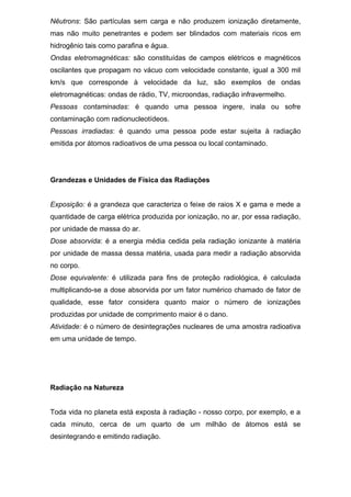 Nêutrons: São partículas sem carga e não produzem ionização diretamente,
mas não muito penetrantes e podem ser blindados com materiais ricos em
hidrogênio tais como parafina e água.
Ondas eletromagnéticas: são constituídas de campos elétricos e magnéticos
oscilantes que propagam no vácuo com velocidade constante, igual a 300 mil
km/s que corresponde à velocidade da luz, são exemplos de ondas
eletromagnéticas: ondas de rádio, TV, microondas, radiação infravermelho.
Pessoas contaminadas: é quando uma pessoa ingere, inala ou sofre
contaminação com radionucleotídeos.
Pessoas irradiadas: é quando uma pessoa pode estar sujeita à radiação
emitida por átomos radioativos de uma pessoa ou local contaminado.
Grandezas e Unidades de Física das Radiações
Exposição: é a grandeza que caracteriza o feixe de raios X e gama e mede a
quantidade de carga elétrica produzida por ionização, no ar, por essa radiação,
por unidade de massa do ar.
Dose absorvida: é a energia média cedida pela radiação ionizante à matéria
por unidade de massa dessa matéria, usada para medir a radiação absorvida
no corpo.
Dose equivalente: é utilizada para fins de proteção radiológica, é calculada
multiplicando-se a dose absorvida por um fator numérico chamado de fator de
qualidade, esse fator considera quanto maior o número de ionizações
produzidas por unidade de comprimento maior é o dano.
Atividade: é o número de desintegrações nucleares de uma amostra radioativa
em uma unidade de tempo.
Radiação na Natureza
Toda vida no planeta está exposta à radiação - nosso corpo, por exemplo, e a
cada minuto, cerca de um quarto de um milhão de átomos está se
desintegrando e emitindo radiação.
 