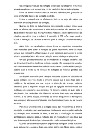 Os principais objetivos da proteção radiológica é proteger os indivíduos,
seus descendentes, e a humanidade contra os efeitos danosos da radiação.
Evitar os efeitos não estocásticos, que são definidos pela gravidade do
efeito em função da dose de radiação recebida.
Limitar a probabilidade de efeitos estocásticos, ou seja, são efeitos que
aparecem em qualquer dose de radiação.
Quando se trata de trabalhadores com radiação, existem limites para
evitar os efeitos não estocásticos e estocásticos e estes são: nenhum tecido
deve receber mais que 500 mSv (unidade da radiação) ao ano com exceção do
cristalino dos olhos onde o máximo é permitido é 150 mSv, caso contrário
ocorre a formação de catarata e 50 mSv para a radiação uniforme no corpo
todo.
Além disto, os trabalhadores devem tomar as seguintes precauções:
usar máscaras para evitar a inalação de gases radioativos, lavar as mãos
sempre que necessário, utilizar roupas e luvas especiais, permanecer o tempo
mínimo possível próximo à fonte de radiação e usar blindagens adequadas.
Um dos grandes fantasmas de era moderna é a radiação ionizante, pois
ela é invisível, inaudível, inodora e insípida, ou seja, não conseguimos perceber
se fomos ou estamos sendo irradiados e muito menos quando esta exposição
poderá levar à morte ou na indução de mutações de material genético dos
organismos.
As reações causadas pela radiação ionizante podem ser divididas em
quatro estágios que vão desde o primeiro estágio que é dado logo após a
incidência da radiação em que ocorre a absorção de energia radiante,
passando para o segundo estágio em que as ligações físico-químicas das
moléculas do organismo são rompidas, no terceiro estágio no qual, após o
rompimento das moléculas, são liberados radicais livres que são altamente
reativos, e no último estágio, ocorrendo os efeitos bioquímicos e fisiológicos,
que produzem alterações morfológicas e/ou funcionais em horas ou até mesmo
em anos.
Para lesar uma molécula, a radiação possui dois mecanismos, o direto e
o indireto: no primeiro caso a radiação age diretamente sobre uma biomolécula,
por exemplo, uma molécula de ADN, e isto leva à danificação do material
genético; já no segundo caso, a radiação age em molécula com a da água que
leva à decomposição de subprodutos que irão produzir danos biológicos.
Quando se fala em radiação nos organismos biológicos (seres humanos,
aves, peixes etc.), pensa-se logo nos efeitos sobre eles. Neste caso, existem
 