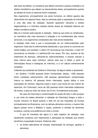 dois tipos de efeitos: os somáticos que afetam somente a pessoa irradiada e os
efeitos hereditários que afetam os descendentes desta, principalmente quando
as células do óvulo ou testículo forem irradiadas.
Nos organismos, principalmente nos seres humanos, os efeitos agudos são
observáveis em apenas horas, dias ou semanas após a exposição do individuo
a uma alta dose de radiação. Quando aparecem cânceres e lesões
degenerativas e o indivíduo recebeu baixas doses de irradiação falamos em
efeitos somáticos tardios.
Não só o homem está exposto à radiação. Sabe-se que entre os vertebrados,
os mamíferos são mais sensíveis à radiação e os invertebrados são menos
sensíveis, e os organismos unicelulares são mais ainda resistentes.
A radiação nada mais é que a incorporação de um radionucleotídeo pelo
organismo. Esta não é uniformemente distribuída; o que ocorre é o acúmulo em
certos órgãos, por exemplo, o césio-137 acumula-se nos músculos, o iodo-137
acumula-se na tireoide e o estrôncio-90 nos ossos. Por isso, quando se faz
tratamento de doenças, utilizando-se radionucleotídios, é preciso calcular a
dose interna para cada indivíduo, cálculo este que é obtido a partir de
informações físicas e biológicas do indivíduo, e é um cálculo extremamente
complexo.
Voltando aos acidentes de Goiânia e Chernobyl, há alguns dados a apresentar:
- em Goiânia 112.800 pessoas foram monitoradas; destas, 1.000 pessoas
foram irradiadas externamente, 249 pessoas apresentaram contaminação
interna ou externa, 49 pessoas foram internadas, quatro óbitos e uma
amputação de membro. Algumas casas e tudo o que havia em seu interior foi
destruído. Em Chernobyl, cerca de 300 pessoas foram internadas totalizando
28 mortes, a área ao redor da Usina, de 2.5 km, foi totalmente evacuada.
No caso de Chernobyl a contaminação foi quase de todo o solo europeu
e, por meio da cadeia alimentar, a radiação de Chernobyl chegou a todo o
mundo inclusive no Brasil quando o leite em pó era importado da Europa
principalmente da Dinamarca, com os demais alimentos ocorreu o mesmo fato
alguns países como a Malásia e Japão, proibiram a entrada de alimentos
europeus, criando uma polêmica em todo o mundo.
O que foi mostrado até agora é o lado negativo da radiação, mas
atualmente contamos com tratamentos e aplicações da radiação que trazem
benefícios à população humana. Podemos citar:
• as fontes alternativas de energia, esterilização de seringas, agulhas e
alimentos;
 