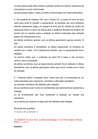 (c) esta pessoa pode estar sujeita à radiação emitida por átomos radioativos de
uma pessoa ou local contaminado.
(d) esta pessoa ingeriu, inalou ou sofreu contaminação com radionucleotídeos.
4 - No acidente em Goiânia- GO, com o Césio-137, a mulher do dono do ferro
velho para onde foi vendido o equipamento, ao perceber que seus familiares
estavam adoecendo, pegou um pedaço da fonte que foi retirado do interior da
cápsula de Raio-X e levou de ônibus para a Vigilância Sanitária de Goiânia, de
acordo com os estudos sobre a radiação os efeitos produzidos pela radiação
podem ser classificados como:
(a) efeitos somáticos apenas, pois os efeitos apareceram apenas durante 15
dias.
(b) efeitos somáticos e hereditários, os efeitos apareceram no momento do
contato com o césio- 137 e tardiamente também, pois os descendentes foram
afetados.
(c) nenhum efeito, pois a irradiação do césio-137 é baixa e não provocou
nenhum dano à população.
(d) efeitos somáticos, pois os descendentes também foram afetados e efeitos
hereditários, pois os efeitos apareceram assim que houve contato com a fonte
de radiação.
5 – Podemos definir a radiação como “nada mais que a incorporação de um
radionucleotídeo pelo organismo”, considere a afirmação verdadeira:
(a) somente mamíferos são afetados pela radiação.
(b) os mamíferos assim como os invertebrados são extremamente resistentes a
radiação.
(c) os invertebrados são mais resistentes à radiação em relação aos
mamíferos.
(d) os peixes por estarem na água não são afetados pela radiação.
Resposta das questões:
1 – b, 2- c, 3 – c, 4- b, 5 - c
13. SADAVA, D. et al. Vida: a ciência da biologia. 9. ed. Porto Alegre: Artmed,
2009. v. 1, 2 e 3.
Volume I
 