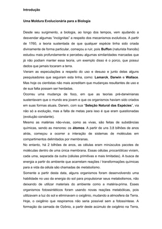 Introdução
Uma Moldura Evolucionária para a Biologia
Desde seu surgimento, a biologia, ao longo dos tempos, vem ajudando a
desvendar algumas “incógnitas” a respeito dos mecanismos evolutivos. A partir
de 1760, a teoria sustentada de que qualquer espécie tinha sido criada
divinamente de forma particular, começou a ruir, pois Buffon (naturista francês)
estudou mais profundamente e percebeu algumas similaridades marcadas que
já não podiam manter essa teoria, um exemplo disso é o porco, que possui
dedos que jamais tocaram a terra.
Vieram as especulações a respeito do uso e desuso e junto delas alguns
pesquisadores que seguiram esta linha, como: Lamarck, Darwin e Wallace.
Mas hoje os cientistas não mais acreditam que mudanças resultantes de uso e
de sua falta possam ser herdadas.
Ocorreu uma mudança de foco, em que as teorias pré-darwinianas
sustentavam que o mundo era jovem e que os organismos haviam sido criados
em suas formas atuais. Darwin, com sua “Seleção Natural das Espécies”, via
não só a evolução, mas a falta de metas para isso é que eram questionadas
(evolução constante).
Mesmo as matérias não-vivas, como as vivas, são feitas de substâncias
químicas, sendo as menores: os átomos. A partir de uns 3,8 bilhões de anos
atrás, começou a ocorrer a interação de sistemas de moléculas em
compartimentos delimitados por membranas.
No entanto, há 2 bilhões de anos, as células eram minúsculos pacotes de
moléculas dentro de uma única membrana. Essas células procarióticas viviam,
cada uma, separada da outra (células primitivas e mais limitadas). A busca de
energia a partir do ambiente que acarretam reações / transformações químicas
para a vida da célula são chamadas de metabolismo.
Somente a partir desta data, alguns organismos foram desenvolvendo uma
habilidade no uso da energia do sol para propulsionar seus metabolismos, não
deixando de utilizar materiais do ambiente como a matéria-prima. Esses
organismos fotossintéticos foram usando novas reações metabólicas, pois
utilizavam a luz do sol e eliminavam o oxigênio, mudando a atmosfera da Terra.
Hoje, o oxigênio que respiramos não seria possível sem a fotossíntese. A
formação da camada de Ozônio, a partir deste acúmulo de oxigênio na Terra,
 