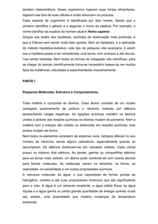também heterotróficos. Esses organismos ingerem suas fontes alimentares,
digerem-nas fora de suas células e então absorvem os produtos.
Cada espécie de organismo é identificada por dois nomes. Sendo que o
primeiro identifica o gênero e o segundo o nome da espécie. Por exemplo: o
nome científico da espécie do homem atual é Homo sapiens.
Graças aos testes das hipóteses, advindas da observação mais profunda, é
que a Ciência vem sendo muito bem guiada. Sem as hipóteses, e a aplicação
do método hipotético-dedutivo, este tipo de pesquisa não avançaria, é assim
que a hipótese passa a ser considerada uma teoria, com avanços e até recuos,
mas sendo testadas. Nem todas as formas de indagação são científicas, para
se chegar às teorias cientificamente torna-se necessário basear-se em muitos
tipos de evidências, estudadas e experimentadas exaustivamente.
PARTE I
Pequenas Moléculas: Estrutura e Comportamento
Toda matéria é composta de átomos. Cada átomo consiste de um núcleo
carregado positivamente de prótons e nêutrons rodeado por elétrons
apresentando cargas negativas. As ligações químicas mantêm os átomos
unidos e através das reações químicas os átomos mudam de parceiros. Nem a
matéria nem a energia são criadas ou destruídas em reações químicas, mas
ambas mudam de forma.
Nem todos os elementos consistem de sistemas vivos. Isótopos diferem no seu
número de nêutrons, sendo alguns radioativos, especialmente quando se
decompõem. Os elétrons distribuem-se em camadas orbitais. Cada orbital
possui no máximo dois elétrons. Ao perder, ganhar ou compartilhar elétrons
para se tornar mais estável, um átomo pode combinar-se com outros átomos
para formar moléculas. As moléculas variam no tamanho, na forma, na
reatividade, na solubilidade e em outras propriedades químicas.
A estrutura molecular da água, e sua capacidade de formar pontes de
hidrogênio, confere a ela suas propriedades incomuns que são significativas
para a vida. A água é um solvente excelente; a água sólida flutua na água
líquida e a água ganha ou perde grande quantidade de energia quando muda
seu estado, uma propriedade que modera mudanças de temperatura
ambiental.
 