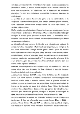 com dois gametas diferentes formando um novo ser) e as assexuadas (cópias
idênticas ou clones), a meiose é mais complexa que a mitose e consiste de
duas divisões nucleares, tão importantes para a adequação aos ambientes
diferentes. Em caso de ocorrência de erro meiótico, surgem as anomalias ou
morte celular.
A genética é um estudo fundamental para a lei da continuidade e da
adaptação. Mas Mendel foi superado, pois, embora tenha se aplicado bastante,
suas conclusões mostraram-se simples diante de outras descobertas, na
verdade, redescobertas.
Ele fez estudos com plantas de ervilhas de jardim porque apresentavam formas
mais simples e evidentes da diferenciação. Mas, novos alelos são criados por
mutação, e muitos genes possuem múltiplos alelos. A dominância não é
completa, uma vez que ambos os alelos em um organismo heterozigoto podem
ser expressos no fenótipo.
As interações gênicas ocorrem, devido não só a interação dos produtos de
genes diferentes, mas sofrem influência até da temperatura, da nutrição e da
luz. Cada cromossomo carrega muitos genes. Esses genes no mesmo
cromossomo são denominados ligados sendo herdados juntos com frequência.
A determinação sexual e a herança ligada ao sexo ocorrem dos dois lados:
maternos e paternos, cromossomos X e Y. Já nas organelas a herança é via
óvulo (materna), pois os gametas masculinos contribuem somente com seu
núcleo para o zigoto na fertilização.
O DNA é o material genético, sendo colocado isso em evidência por causa de
testes feitos com uma linhagem de DNA virulento e outro de bactéria,
transformando tudo onde foram aplicados.
A estrutura da molécula do DNA possui forma de hélice, isso foi descoberto
devido a um raio-X realizado. O mesmo é composto de nucleotídeos possuindo
uma das quatro bases – adenina, citosina, timina e guanina. Através de
análises bioquímicas descobriu-se que a quantidade de adenina se iguala à de
timina e a de guanina se iguala à de citosina. Essas hélices de fita dupla
mostram fitas antiparalelas e bases unidas por pontes de hidrogênio. Isso
responde pela informação genética, mutações e funções de replicação do
DNA. Nesta replicação existem mecanismos, revisão e reparo do DNA.
Os genes são feitos de DNA e são expressos no fenótipo como polipeptídeos
(proteínas). O fluxo da informação ocorre desta forma: DNA => RNA =>
proteína. O que difere o RNA do DNA são três maneiras: sua fita é simples,
sua molécula de açúcar é ribose em vez de desoxirribose e sua quarta base é
 