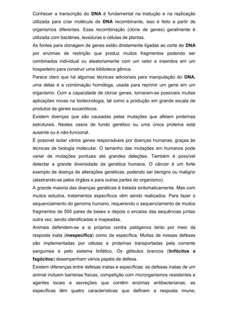 Conhecer a transcrição do DNA é fundamental na tradução e na replicação
utilizada para criar molécula de DNA recombinante, isso é feito a partir de
organismos diferentes. Essa recombinação (clone de genes) geralmente é
utilizada com bactérias, leveduras e células de plantas.
As fontes para clonagem de genes estão diretamente ligadas ao corte de DNA
por enzimas de restrição que produz muitos fragmentos podendo ser
combinados individual ou aleatoriamente com um vetor e inseridos em um
hospedeiro para construir uma biblioteca gênica.
Parece claro que há algumas técnicas adicionais para manipulação do DNA,
uma delas é a combinação homóloga, usada para reprimir um gene em um
organismo. Com a capacidade de clonar genes, tornaram-se possíveis muitas
aplicações novas na biotecnologia, tal como a produção em grande escala de
produtos de genes eucarióticos.
Existem doenças que são causadas pelas mutações que afetam proteínas
estruturais. Nestes casos de fundo genético ou uma única proteína está
ausente ou é não-funcional.
É possível isolar vários genes responsáveis por doenças humanas, graças às
técnicas de biologia molecular. O tamanho das mutações em humanos pode
variar de mutações pontuais até grandes deleções. Também é possível
detectar a grande diversidade da genética humana. O câncer é um forte
exemplo de doença de alterações genéticas, podendo ser benigno ou maligno
(alastrando-se pelos órgãos e para outras partes do organismo).
A grande maioria das doenças genéticas é tratada sintomaticamente. Mas com
muitos estudos, tratamentos específicos vêm sendo realizados. Para fazer o
sequenciamento do genoma humano, requerendo o sequenciamento de muitos
fragmentos de 500 pares de bases e depois o encaixe das sequências juntas
outra vez, sendo identificadas e mapeadas.
Animais defendem-se a si próprios contra patógenos tanto por meio da
resposta inata (inespecífica) como da específica. Muitas de nossas defesas
são implementadas por células e proteínas transportadas pela corrente
sanguínea e pelo sistema linfático. Os glóbulos brancos (linfócitos e
fagócitos) desempenham vários papéis de defesa.
Existem diferenças entre defesas inatas e específicas: as defesas inatas de um
animal incluem barreiras físicas, competição com microrganismos resistentes e
agentes locais e secreções que contêm enzimas antibacterianas; as
específicas têm quatro características que definem a resposta imune;
 
