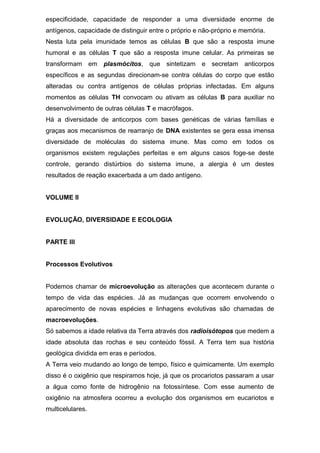 especificidade, capacidade de responder a uma diversidade enorme de
antígenos, capacidade de distinguir entre o próprio e não-próprio e memória.
Nesta luta pela imunidade temos as células B que são a resposta imune
humoral e as células T que são a resposta imune celular. As primeiras se
transformam em plasmócitos, que sintetizam e secretam anticorpos
específicos e as segundas direcionam-se contra células do corpo que estão
alteradas ou contra antígenos de células próprias infectadas. Em alguns
momentos as células TH convocam ou ativam as células B para auxiliar no
desenvolvimento de outras células T e macrófagos.
Há a diversidade de anticorpos com bases genéticas de várias famílias e
graças aos mecanismos de rearranjo de DNA existentes se gera essa imensa
diversidade de moléculas do sistema imune. Mas como em todos os
organismos existem regulações perfeitas e em alguns casos foge-se deste
controle, gerando distúrbios do sistema imune, a alergia é um destes
resultados de reação exacerbada a um dado antígeno.
VOLUME II
EVOLUÇÃO, DIVERSIDADE E ECOLOGIA
PARTE III
Processos Evolutivos
Podemos chamar de microevolução as alterações que acontecem durante o
tempo de vida das espécies. Já as mudanças que ocorrem envolvendo o
aparecimento de novas espécies e linhagens evolutivas são chamadas de
macroevoluções.
Só sabemos a idade relativa da Terra através dos radioisótopos que medem a
idade absoluta das rochas e seu conteúdo fóssil. A Terra tem sua história
geológica dividida em eras e períodos.
A Terra veio mudando ao longo de tempo, físico e quimicamente. Um exemplo
disso é o oxigênio que respiramos hoje, já que os procariotos passaram a usar
a água como fonte de hidrogênio na fotossíntese. Com esse aumento de
oxigênio na atmosfera ocorreu a evolução dos organismos em eucariotos e
multicelulares.
 