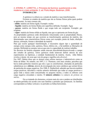 2. ATKINS, P.; LORETTA, J. Princípios de Química: questionando a vida
moderna e o meio ambiente. 2. ed. Porto Alegre: Bookman, 2006.
INTRODUÇÃO
A química é a ciência ou o estudo da matéria e suas transformações.
Existem os estados da matéria que são as formas físicas pelas quais podem
se apresentar. As mais comuns são:
- sólido: matéria em forma rígida. Exemplo: rochas
- líquido: matéria em forma fluida com superfície definida. Exemplo: Água
- gasoso: matéria em forma fluida e que ocupa todo um recipiente. Exemplo: gás
oxigênio
- vapor: matéria de forma sólida ou líquida, mas que se apresenta em forma de gás.
As propriedades químicas estão diretamente relacionadas com as propriedades físicas,
pois ao mesmo tempo em que ocorrem as transformações químicas da matéria, são
determinadas suas características físicas como, por exemplo, ponto de fusão, ebulição,
dureza, coloração, formas e densidade da matéria.
Para que ocorra qualquer transformação, é necessário algum tipo e quantidade de
energia como energia solar, química, física, elétrica etc., e há também as liberações de
energia. Definindo-se energia, tem-se que esta é a capacidade de realizar trabalho.
No decorrer da história enquanto ainda estavam descobrindo/desenvolvendo o campo
dos estudos da química, vários químicos ainda tentavam definir através de seus
experimentos ou hipóteses, a unidade fundamental da matéria. Assim, John Dalton
revelou o átomo de atom que vem do grego e significa não-divisível.
Em 1807, Dalton disse que os átomos eram esferas maciças e indestrutíveis como as
bolas de bilhar. No entanto, em 1897, J. J. Thomson, com mais estudos, percebeu que
havia ainda partículas menores que eles e que os constituiriam, chamadas de partículas
subatômicas ou o elétron, através da investigação dos raios catódicos que seriam feixes
de partículas de cargas negativas. Em 1908, E. Rutherford, sabendo que haveria também
cargas positivas, descobriu o núcleo atômico definindo que todas as cargas positivas e
quase toda a massa estão concentradas no pequeno núcleo, e todos os elétrons com
carga negativa circundam o núcleo. O número atômico é o número de prótons no
núcleo.
Em se tratando de elementos, existem mais de cem e podem ser distribuídos
na tabela periódica de acordo com suas famílias e períodos que pertencem. As famílias
correspondem as linhas verticais e os períodos as linhas horizontais.
 