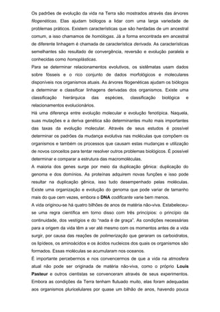 Os padrões de evolução da vida na Terra são mostrados através das árvores
filogenéticas. Elas ajudam biólogos a lidar com uma larga variedade de
problemas práticos. Existem características que são herdadas de um ancestral
comum, a isso chamamos de homólogas. Já a forma encontrada em ancestral
de diferente linhagem é chamada de característica derivada. As características
semelhantes são resultado de convergência, reversão e evolução paralela e
conhecidas como homoplásticas.
Para se determinar relacionamentos evolutivos, os sistêmatas usam dados
sobre fósseis e o rico conjunto de dados morfológicos e moleculares
disponíveis nos organismos atuais. As árvores filogenéticas ajudam os biólogos
a determinar e classificar linhagens derivadas dos organismos. Existe uma
classificação hierárquica das espécies, classificação biológica e
relacionamentos evolucionários.
Há uma diferença entre evolução molecular e evolução fenotípica. Naquela,
suas mutações e a deriva genética são determinantes muito mais importantes
das taxas da evolução molecular. Através de seus estudos é possível
determinar os padrões da mudança evolutiva nas moléculas que compõem os
organismos e também os processos que causam estas mudanças e utilização
de novos conceitos para tentar resolver outros problemas biológicos. É possível
determinar e comparar a estrutura das macromoléculas.
A maioria dos genes surge por meio da duplicação gênica: duplicação do
genoma e dos domínios. As proteínas adquirem novas funções e isso pode
resultar na duplicação gênica, isso tudo desempenhado pelas moléculas.
Existe uma organização e evolução do genoma que pode variar de tamanho
mais do que cem vezes, embora o DNA codificante varie bem menos.
A vida originou-se há quatro bilhões de anos de matéria não-viva. Estabeleceu-
se uma regra científica em torno disso com três princípios: o princípio da
continuidade, dos vestígios e do “nada é de graça”. As condições necessárias
para a origem da vida têm a ver até mesmo com os momentos antes de a vida
surgir, por causa das reações de polimerização que geraram os carboidratos,
os lipídeos, os aminoácidos e os ácidos nucleicos dos quais os organismos são
formados. Essas moléculas se acumularam nos oceanos.
É importante percebermos e nos convencermos de que a vida na atmosfera
atual não pode ser originada de matéria não-viva, como o próprio Louis
Pasteur e outros cientistas se convenceram através de seus experimentos.
Embora as condições da Terra tenham flutuado muito, elas foram adequadas
aos organismos pluricelulares por quase um bilhão de anos, havendo pouca
 