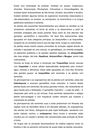 Existe uma diversidade de protistas, divididas em grupos: Euglenozoa,
Alveolata, Stramenopila, Rhodophyta, Chlorophyta e Choanoflagellida. Os
protistas fazem endossimbiose de três formas: primária, secundária e terciária.
Existem também algumas formas de organismos recorrentes (relacionados e
não-relacionados): as amebas, os actinópodes, os foraminíferos e os fungos
gelatinosos acelulares e celulares.
As plantas são eucariontes fotossintetizantes que utilizam as clorofilas a e b,
armazenam carboidrato na forma de amido e se desenvolvem a partir de
embriões protegidos pelo tecido parental. Seus ciclos de vida alternam das
gerações: gametofítica e esporofítica. Há doze filos sobreviventes delas
agrupados em duas categorias principais, as atraqueófitas e as traqueófitas.
Surgiram de um ancestral comum que era alga verde, musgo ou coleochaete.
As plantas atuais tiveram passos primordiais da evolução vegetal através da
inclusão e aquisição de uma cutícula, os gametângios, um embrião protegido,
os pigmentos protetores e as paredes celulares espessas. As atraqueófitas
são mais antigas, são elas: Hepáticas, Antocerófilas e Musgos, sendo mais
rudimentares.
Ocorreu ao longo do tempo a introdução das Traqueófitas (tecido vascular
com traqueides e outras células especializadas designadas para conduzir
água, minerais e alimentos). Estas estão agrupadas em nove filos formando
dois grandes grupos: as traqueófitas sem sementes e as plantas com
sementes.
As gimnospermas e as angiospermas são as plantas com sementes, estas são
heterósporas e possuem gametófitos muito reduzidos. A maioria destas
plantas atuais com sementes não possui gametas móveis, não necessitando de
água líquida para a fertilização. O gametófito masculino – o grão de pólen – é
dispersado pelo vento ou por animais. Suas sementes representam o estágio
latente bem-protegido e com frequência contém alimento que sustenta o
crescimento do embrião.
As gimnospermas são sementes nuas e ainda predominam em florestas das
regiões norte do Hemisfério Norte e em elevadas altitudes. As angiospermas
são plantas com flores, distinguem-se pela dupla fertilização, resultando num
tecido triploide nutritivo, o endosperma. Seus óvulos e sementes estão
envoltos por um carpelo e também são caracterizados pela produção de flores
e frutos.
Os fungos são os principais decompositores de matéria orgânica morta na
biosfera e são os parceiros nutricionais de quase todas as plantas vasculares.
 